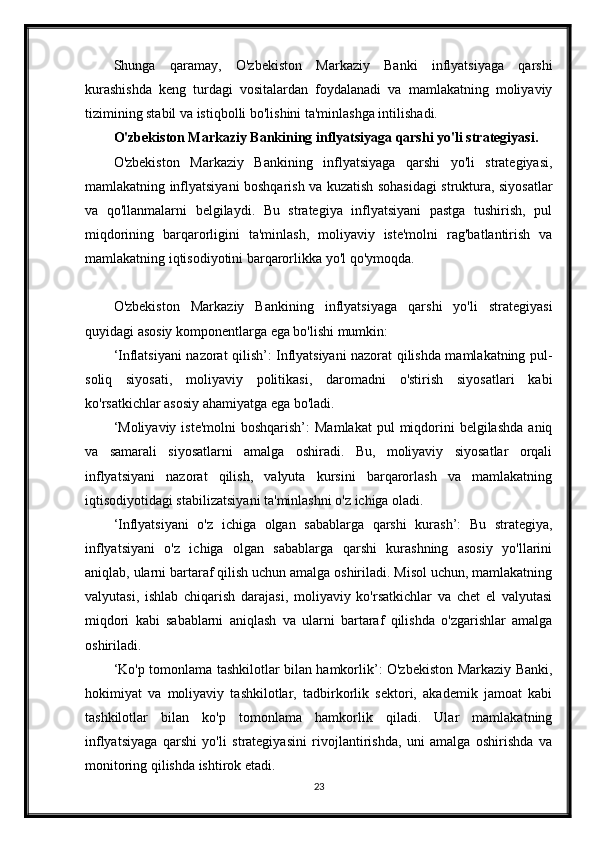 Shunga   qaramay,   O'zbekiston   Markaziy   Banki   inflyatsiyaga   qarshi
kurashishda   keng   turdagi   vositalardan   foydalanadi   va   mamlakatning   moliyaviy
tizimining stabil va istiqbolli bo'lishini ta'minlashga intilishadi.
O'zbekiston Markaziy Bankining inflyatsiyaga qarshi yo'li strategiyasi.
O'zbekiston   Markaziy   Bankining   inflyatsiyaga   qarshi   yo'li   strategiyasi,
mamlakatning inflyatsiyani boshqarish va kuzatish sohasidagi struktura, siyosatlar
va   qo'llanmalarni   belgilaydi.   Bu   strategiya   inflyatsiyani   pastga   tushirish,   pul
miqdorining   barqarorligini   ta'minlash,   moliyaviy   iste'molni   rag'batlantirish   va
mamlakatning iqtisodiyotini barqarorlikka yo'l qo'ymoqda.
O'zbekiston   Markaziy   Bankining   inflyatsiyaga   qarshi   yo'li   strategiyasi
quyidagi asosiy komponentlarga ega bo'lishi mumkin:
‘Inflatsiyani nazorat qilish’: Inflyatsiyani nazorat qilishda mamlakatning pul-
soliq   siyosati,   moliyaviy   politikasi,   daromadni   o'stirish   siyosatlari   kabi
ko'rsatkichlar asosiy ahamiyatga ega bo'ladi.
‘Moliyaviy iste'molni  boshqarish’:   Mamlakat  pul   miqdorini  belgilashda   aniq
va   samarali   siyosatlarni   amalga   oshiradi.   Bu,   moliyaviy   siyosatlar   orqali
inflyatsiyani   nazorat   qilish,   valyuta   kursini   barqarorlash   va   mamlakatning
iqtisodiyotidagi stabi lizatsiyani ta'minlashni o'z ichiga oladi.
‘Inflyatsiyani   o'z   ichiga   olgan   sabablarga   qarshi   kurash’:   Bu   strategiya,
inflyatsiyani   o'z   ichiga   olgan   sabablarga   qarshi   kurashning   asosiy   yo'llarini
aniqlab, ularni bartaraf qilish uchun amalga oshiriladi. Misol uchun, mamlakatning
valyutasi,   ishlab   chiqarish   darajasi,   moliyaviy   ko'rsatkichlar   va   chet   el   valyutasi
miqdori   kabi   sabablarni   aniqlash   va   ularni   bartaraf   qilishda   o'zgarishlar   amalga
oshiriladi.
‘Ko'p tomonlama tashkilotlar bilan hamkorlik’: O'zbekiston Markaziy Banki,
hokimiyat   va   moliyaviy   tashkilotlar,   tadbirkorlik   sektori,   akademik   jamoat   kabi
tashkilotlar   bilan   ko'p   tomonlama   hamkorlik   qiladi.   Ular   mamlakatning
inflyatsiyaga   qarshi   yo'li   strategiyasini   rivojlantirishda,   uni   amalga   oshirishda   va
monitoring qilishda ishtirok etadi.
23 