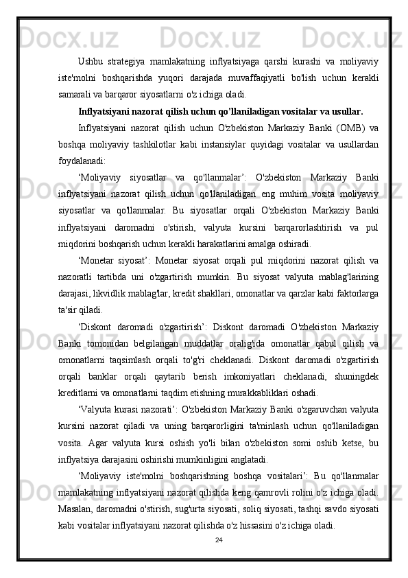 Ushbu   strategiya   mamlakatning   inflyatsiyaga   qarshi   kurashi   va   moliyaviy
iste'molni   boshqarishda   yuqori   darajada   muvaffaqiyatli   bo'lish   uchun   kerakli
samarali va barqaror siyosatlarni o'z ichiga oladi.
Inflyatsiyani nazorat qilish uchun qo'llaniladigan vositalar va usullar.
Inflyatsiyani   nazorat   qilish   uchun   O'zbekiston   Markaziy   Banki   (OMB)   va
boshqa   moliyaviy   tashkilotlar   kabi   instansiylar   quyidagi   vositalar   va   usullardan
foydalanadi:
‘Moliyaviy   siyosatlar   va   qo'llanmalar’:   O'zbekiston   Markaziy   Banki
inflyatsiyani   nazorat   qilish   uchun   qo'llaniladigan   eng   muhim   vosita   moliyaviy
siyosatlar   va   qo'llanmalar.   Bu   siyosatlar   orqali   O'zbekiston   Markaziy   Banki
inflyatsiyani   daromadni   o'stirish,   valyuta   kursini   barqarorlashtirish   va   pul
miqdorini boshqarish uchun kerakli harakatlarini amalga oshiradi.
‘Monetar   siyosat’:   Monetar   siyosat   orqali   pul   miqdorini   nazorat   qilish   va
nazoratli   tartibda   uni   o'zgartirish   mumkin.   Bu   siyosat   valyuta   mablag'larining
darajasi, likvidlik mablag'lar, kredit shakllari, omonatlar va qarzlar kabi faktorlarga
ta'sir qiladi.
‘Diskont   daromadi   o'zgartirish’:   Diskont   daromadi   O'zbekiston   Markaziy
Banki   tomonidan   belgilangan   muddatlar   oralig'ida   omonatlar   qabul   qilish   va
omonatlarni   taqsimlash   orqali   to'g'ri   cheklanadi.   Diskont   daromadi   o'zgartirish
orqali   banklar   orqali   qaytarib   berish   imkoniyatlari   cheklanadi,   shuningdek
kreditlarni va omonatlarni taqdim etishning murakkabliklari oshadi.
‘Valyuta kurasi  nazorati’:  O'zbekiston Markaziy Banki  o'zgaruvchan valyuta
kursini   nazorat   qiladi   va   uning   barqarorligini   ta'minlash   uchun   qo'llaniladigan
vosita.   Agar   valyuta   kursi   oshish   yo'li   bilan   o'zbekiston   somi   oshib   ketse,   bu
inflyatsiya darajasini oshirishi mumkinligini anglatadi.
‘Moliyaviy   iste'molni   boshqarishning   boshqa   vositalari’:   Bu   qo'llanmalar
mamlakatning inflyatsiyani  nazorat qilishda keng qamrovli rolini o'z ichiga oladi.
Masalan, daromadni o'stirish, sug'urta siyosati, soliq siyosati, tashqi savdo siyosati
kabi vositalar inflyatsiyani nazorat qilishda o'z hissasini o'z ichiga oladi.
24
