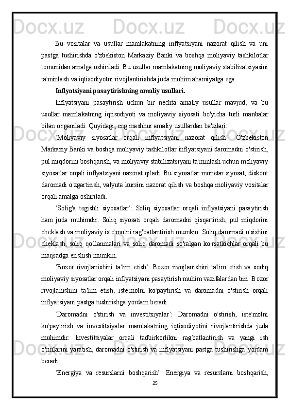 Bu   vositalar   va   usullar   mamlakatning   inflyatsiyani   nazorat   qilish   va   uni
pastga   tushirishda   o'zbekiston   Markaziy   Banki   va   boshqa   moliyaviy   tashkilotlar
tomonidan amalga oshiriladi. Bu usullar mamlakatning moliyaviy stabilizatsiyasini
ta'minlash va iqtisodiyotni rivojlantirishda juda muhim ahamiyatga ega.
Inflyatsiyani pasaytirishning amaliy usullari.
Inflyatsiyani   pasaytirish   uchun   bir   nechta   amaliy   usullar   mavjud,   va   bu
usullar   mamlakatning   iqtisodiyoti   va   moliyaviy   siyosati   bo'yicha   turli   manbalar
bilan o'rganiladi. Quyidagi, eng mashhur amaliy usullardan ba'zilari:
‘Moliyaviy   siyosatlar   orqali   inflyatsiyani   nazorat   qilish’:   O'zbekiston
Markaziy Banki va boshqa moliyaviy tashkilotlar inflyatsiyani daromadni o'stirish,
pul miqdorini boshqarish, va moliyaviy stabilizatsiyani ta'minlash uchun moliyaviy
siyosatlar orqali inflyatsiyani nazorat qiladi. Bu siyosatlar monetar siyosat, diskont
daromadi o'zgartirish, valyuta kursini nazorat qilish va boshqa moliyaviy vositalar
orqali amalga oshiriladi.
‘Solig'a   tegishli   siyosatlar’:   Soliq   siyosatlar   orqali   inflyatsiyani   pasaytirish
ham   juda   muhimdir.   Soliq   siyosati   orqali   daromadni   qisqartirish,   pul   miqdorini
cheklash va moliyaviy iste'molni rag'batlantirish mumkin. Soliq daromadi o'sishini
cheklash,   soliq   qo'llanmalari   va   soliq   daromadi   so'ralgan   ko'rsatkichlar   orqali   bu
maqsadga erishish mumkin.
‘Bozor   rivojlanishini   ta'lim   etish’:   Bozor   rivojlanishini   ta'lim   etish   va   sodiq
moliyaviy siyosatlar orqali inflyatsiyani pasaytirish muhim vazifalardan biri. Bozor
rivojlanishini   ta'lim   etish,   iste'molni   ko'paytirish   va   daromadni   o'stirish   orqali
inflyatsiyani pastga tushirishga yordam beradi.
‘Daromadni   o'stirish   va   investitsiyalar’:   Daromadni   o'stirish,   iste'molni
ko'paytirish   va   investitsiyalar   mamlakatning   iqtisodiyotini   rivojlantirishda   juda
muhimdir.   Investitsiyalar   orqali   tadbirkorlikni   rag'batlantirish   va   yangi   ish
o'rinlarini  yaratish, daromadni  o'stirish va inflyatsiyani  pastga tushirishga  yordam
beradi.
‘Energiya   va   resurslarni   boshqarish’:   Energiya   va   resurslarni   boshqarish,
25 