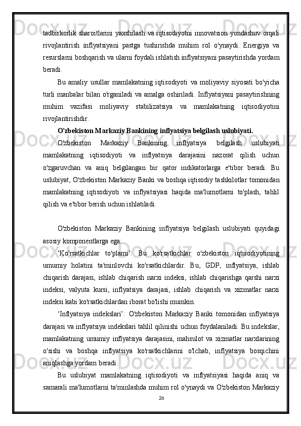 tadbirkorlik sharoitlarini yaxshilash va iqtisodiyotni innovatsion yondashuv orqali
rivojlantirish   inflyatsiyani   pastga   tushirishda   muhim   rol   o'ynaydi.   Energiya   va
resurslarni boshqarish va ularni foydali ishlatish inflyatsiyani pasaytirishda yordam
beradi.
Bu   amaliy   usullar   mamlakatning   iqtisodiyoti   va   moliyaviy   siyosati   bo'yicha
turli  manbalar bilan o'rganiladi  va amalga oshiriladi. Inflyatsiyani  pasaytirishning
muhim   vazifasi   moliyaviy   stabilizatsiya   va   mamlakatning   iqtisodiyotini
rivojlantirishdir.
O'zbekiston Markaziy Bankining inflyatsiya belgilash uslubiyati.
O'zbekiston   Markaziy   Bankining   inflyatsiya   belgilash   uslubiyati
mamlakatning   iqtisodiyoti   va   inflyatsiya   darajasini   nazorat   qilish   uchun
o'zgaruvchan   va   aniq   belgilangan   bir   qator   indikatorlarga   e'tibor   beradi.   Bu
uslubiyat, O'zbekiston Markaziy Banki va boshqa iqtisodiy tashkilotlar tomonidan
mamlakatning   iqtisodiyoti   va   inflyatsiyasi   haqida   ma'lumotlarni   to'plash,   tahlil
qilish va e'tibor berish uchun ishlatiladi.
O'zbekiston   Markaziy   Bankining   inflyatsiya   belgilash   uslubiyati   quyidagi
asosiy komponentlarga ega:
‘Ko'rsatkichlar   to'plami’:   Bu   ko'rsatkichlar   o'zbekiston   iqtisodiyotining
umumiy   holatini   ta'minlovchi   ko'rsatkichlardir.   Bu,   GDP,   inflyatsiya,   ishlab
chiqarish   darajasi,   ishlab   chiqarish   narxi   indeksi,   ishlab   chiqarishga   qarshi   narxi
indeksi,   valyuta   kursi,   inflyatsiya   darajasi,   ishlab   chiqarish   va   xizmatlar   narxi
indeksi kabi ko'rsatkichlardan iborat bo'lishi mumkin.
‘Inflyatsiya   indekslari’:   O'zbekiston   Markaziy   Banki   tomonidan   inflyatsiya
darajasi va inflyatsiya indekslari tahlil qilinishi uchun foydalaniladi. Bu indekslar,
mamlakatning   umumiy   inflyatsiya   darajasini,   mahsulot   va   xizmatlar   narxlarining
o'sishi   va   boshqa   inflyatsiya   ko'rsatkichlarini   o'lchab,   inflyatsiya   bosqichini
aniqlashga yordam beradi.
Bu   uslubiyat   mamlakatning   iqtisodiyoti   va   inflyatsiyasi   haqida   aniq   va
samarali ma'lumotlarni ta'minlashda muhim rol o'ynaydi va O'zbekiston Markaziy
26
