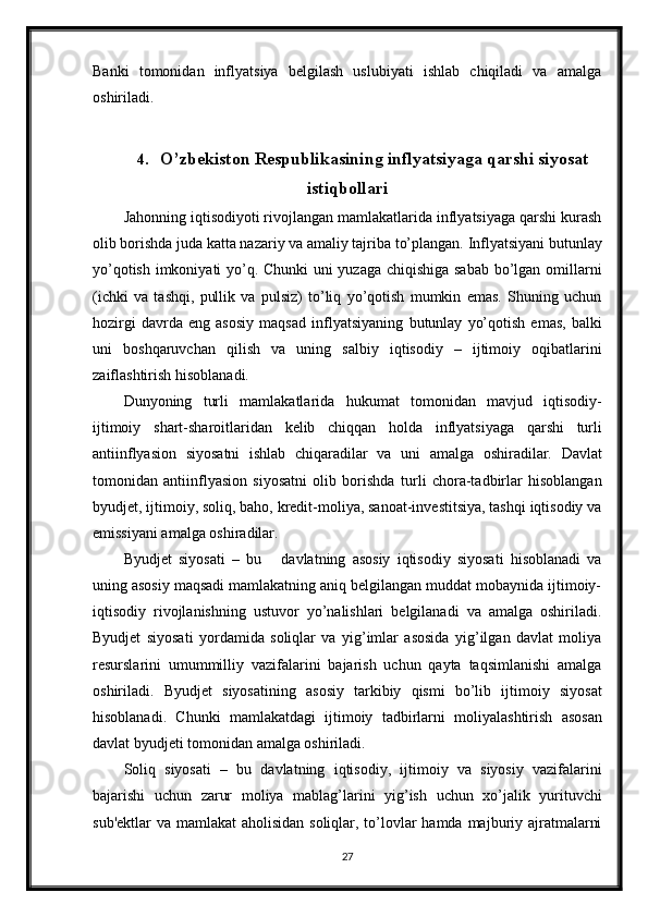 Banki   tomonidan   inflyatsiya   belgilash   uslubiyati   ishlab   chiqiladi   va   amalga
oshiriladi.
4. O’zbekiston Respublikasining inflyatsiyaga qarshi siyosat
istiqbollari
Jahonning iqtisodiyoti rivojlangan mamlakatlarida inflyatsiyaga qarshi kurash
olib   borishda   juda   katta   nazariy   va   amaliy   tajriba   to’plangan.   Inflyatsiyani   butunlay
yo’qotish imkoniyati yo’q. Chunki uni yuzaga chiqishiga sabab bo’lgan omillarni
(ichki   va   tashqi,   pullik   va   pulsiz)   to’liq   yo’qotish   mumkin   emas.   Shuning   uchun
hozirgi   davrda   eng   asosiy   maqsad   inflyatsiyaning   butunlay   yo’qotish   emas,   balki
uni   boshqaruvchan   qilish   va   uning   salbiy   iqtisodiy   –   ijtimoiy   oqibatlarini
zaiflashtirish   hisoblanadi.
Dunyoning   turli   mamlakatlarida   hukumat   tomonidan   mavjud   iqtisodiy-
ijtimoiy   shart-sharoitlaridan   kelib   chiqqan   holda   inflyatsiyaga   qarshi   turli
antiinflyasion   siyosatni   ishlab   chiqaradilar   va   uni   amalga   oshiradilar.   Davlat
tomonidan   antiinflyasion   siyosatni   olib   borishda   turli   chora-tadbirlar   hisoblangan
byudjet, ijtimoiy, soliq, baho, kredit-moliya, sanoat-investitsiya, tashqi iqtisodiy va
emissiyani amalga oshiradilar.
Byudjet   siyosati   –   bu       davlatning   asosiy   iqtisodiy   siyosati   hisoblanadi   va
uning asosiy maqsadi mamlakatning aniq belgilangan muddat mobaynida ijtimoiy-
iqtisodiy   rivojlanishning   ustuvor   yo’nalishlari   belgilanadi   va   amalga   oshiriladi.
Byudjet   siyosati   yordamida   soliqlar   va   yig’imlar   asosida   yig’ilgan   davlat   moliya
resurslarini   umummilliy   vazifalarini   bajarish   uchun   qayta   taqsimlanishi   amalga
oshiriladi.   Byudjet   siyosatining   asosiy   tarkibiy   qismi   bo’lib   ijtimoiy   siyosat
hisoblanadi.   Chunki   mamlakatdagi   ijtimoiy   tadbirlarni   moliyalashtirish   asosan
davlat byudjeti   tomonidan amalga oshiriladi.
Soliq   siyosati   –   bu   davlatning   iqtisodiy,   ijtimoiy   va   siyosiy   vazifalarini
bajarishi   uchun   zarur   moliya   mablag’larini   yig’ish   uchun   xo’jalik   yurituvchi
sub'ektlar  va mamlakat  aholisidan soliqlar, to’lovlar hamda majburiy ajratmalarni
27 