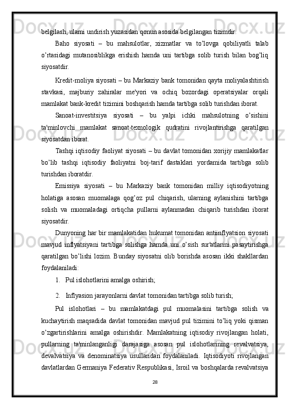 belgilash,   ularni   undirish   yuzasidan   qonun   asosida   belgilangan tizimdir.
Baho   siyosati   –   bu   mahsulotlar,   xizmatlar   va   to’lovga   qobiliyatli   talab
o’rtasidagi   mutanosiblikga   erishish   hamda   uni   tartibga   solib   turish   bilan   bog’liq
siyosatdir.
Kredit-moliya siyosati – bu Markaziy bank   tomonidan qayta moliyalashtirish
stavkasi,   majburiy   zahiralar   me'yori   va   ochiq   bozordagi   operatsiyalar   orqali
mamlakat   bank-kredit   tizimini   boshqarish   hamda   tartibga   solib   turishdan   iborat.
Sanoat-investitsiya   siyosati   –   bu   yalpi   ichki   mahsulotning   o’sishini
ta'minlovchi   mamlakat   sanoat-texnologik   qudratini   rivojlantirishga   qaratilgan
siyosatdan   iborat.
Tashqi  iqtisodiy faoliyat  siyosati  – bu davlat  tomonidan xorijiy mamlakatlar
bo’lib   tashqi   iqtisodiy   faoliyatni   boj-tarif   dastaklari   yordamida   tartibga   solib
turishdan iboratdir.
Emissiya   siyosati   –   bu   Markaziy   bank   tomonidan   milliy   iqtisodiyotning
holatiga   asosan   muomalaga   qog’oz   pul   chiqarish,   ularning   aylanishini   tartibga
solish   va   muomaladagi   ortiqcha   pullarni   aylanmadan   chiqarib   turishdan   iborat
siyosatdir.
Dunyoning har bir mamlakatidan hukumat tomonidan antiinflyatsion siyosati
mavjud   inflyatsiyani   tartibga   solishga   hamda   uni   o’sish   sur'atlarini   pasaytirishga
qaratilgan   bo’lishi   lozim.   Bunday   siyosatni   olib   borishda   asosan   ikki   shakllardan
foydalaniladi:
1. Pul   islohotlarini   amalga   oshirish;
2. Inflyasion   jarayonlarni   davlat   tomonidan   tartibga   solib   turish;
Pul   islohotlari   –   bu   mamlakatdagi   pul   muomalasini   tartibga   solish   va
kuchaytirish   maqsadida   davlat   tomonidan   mavjud  pul   tizimini   to’liq   yoki   qisman
o’zgartirishlarini   amalga   oshirishdir.   Mamlakatning   iqtisodiy   rivojlangan   holati,
pullarning   ta'minlanganligi   darajasiga   asosan   pul   islohotlarining   revalvatsiya,
devalvatsiya   va   denominatsiya   usullaridan   foydalaniladi.   Iqtisodiyoti   rivojlangan
davlatlardan Germaniya Federativ Respublikasi, Isroil va   boshqalarda revalvatsiya
28 