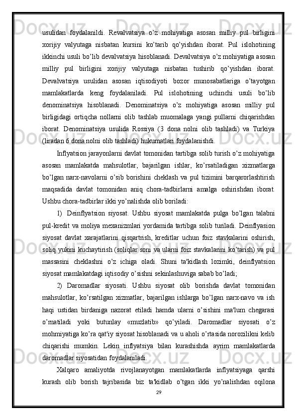 usulidan   foydalanildi.   Revalvatsiya   o’z   mohiyatiga   asosan   milliy   pul   birligini
xorijiy   valyutaga   nisbatan   kursini   ko’tarib   qo’yishdan   iborat.   Pul   islohotining
ikkinchi   usuli   bo’lib   devalvatsiya   hisoblanadi.   Devalvatsiya   o’z   mohiyatiga   asosan
milliy   pul   birligini   xorijiy   valyutaga   nisbatan   tushirib   qo’yishdan   iborat.
Devalvatsiya   usulidan   asosan   iqtisodiyoti   bozor   munosabatlariga   o’tayotgan
mamlakatlarda   keng   foydalaniladi.   Pul   islohotining   uchinchi   usuli   bo’lib
denominatsiya   hisoblanadi.   Denominatsiya   o’z   mohiyatiga   asosan   milliy   pul
birligidagi   ortiqcha   nollarni   olib   tashlab   muomalaga   yangi   pullarni   chiqarishdan
iborat.   Denominatsiya   usulida   Rossiya   (3   dona   nolni   olib   tashladi)   va   Turkiya
(liradan   6 dona   nolni   olib   tashladi)   hukumatlari foydalanishdi.
Inflyatsion jarayonlarni davlat tomonidan tartibga solib turish o’z mohiyatiga
asosan   mamlakatda   mahsulotlar,   bajarilgan   ishlar,   ko’rsatiladigan   xizmatlarga
bo’lgan   narx-navolarni   o’sib   borishini   cheklash   va   pul   tizimini   barqarorlashtirish
maqsadida   davlat   tomonidan   aniq   chora-tadbirlarni   amalga   oshirishdan   iborat.
Ushbu   chora-tadbirlar   ikki   yo’nalishda   olib   boriladi:
1) Deinflyatsion   siyosat.   Ushbu   siyosat   mamlakatda   pulga   bo’lgan   talabni
pul-kredit   va   moliya   mexanizmlari   yordamida   tartibga   solib   turiladi.   Deinflyasion
siyosat   davlat   xarajatlarini   qisqartrish,   kreditlar   uchun   foiz   stavkalarini   oshirish,
soliq   yukini   kuchaytirish   (soliqlar   soni   va   ularni   foiz   stavkalarini   ko’tarish)   va   pul
massasini   cheklashni   o’z   ichiga   oladi.   Shuni   ta'kidlash   lozimki,   deinflyatsion
siyosat   mamlakatdagi   iqtisodiy   o’sishni   sekinlashuviga   sabab   bo’ladi;
2) Daromadlar   siyosati.   Ushbu   siyosat   olib   borishda   davlat   tomonidan
mahsulotlar,   ko’rsatilgan   xizmatlar,   bajarilgan   ishlarga   bo’lgan   narx-navo   va   ish
haqi   ustidan   birdaniga   nazorat   etiladi   hamda   ularni   o’sishini   ma'lum   chegarasi
o’rnatiladi   yoki   butunlay   «muzlatib»   qo’yiladi.   Daromadlar   siyosati   o’z
mohmiyatiga ko’ra qat'iy siyosat hisoblanadi va u aholi o’rtasida norozilikni kelib
chiqarishi   mumkin.   Lekin   inflyatsiya   bilan   kurashishda   ayrim   mamlakatlarda
daromadlar   siyosatidan   foydalaniladi.
Xalqaro   amaliyotda   rivojlanayotgan   mamlakatlarda   inflyatsiyaga   qarshi
kurash   olib   borish   tajribasida   biz   ta'kidlab   o’tgan   ikki   yo’nalishdan   oqilona
29 