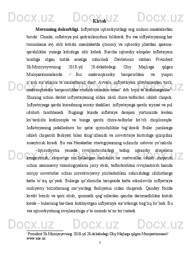 Kirish
Mavzuning dolzarbligi.   Inflyatsiya iqtisodiyotdagi eng muhim masalalardan
biridir. Chunki, inflatsiya pul qadrsizlanishini bildiradi. Bu esa inflyatsiyaning har
tomonlama   avj   olib   ketishi   mamlakatda   ijtimoiy   va   iqtisodiy   jihatdan   qarama-
qarshiliklar   yuzaga   kelishiga   olib   keladi.   Barcha   iqtisodiy   aloqalar   inflatsiyani
hisobga   olgan   holda   amalga   oshiriladi.   Davlatimiz   rahbari   Prezident
Sh.Mirziyoyevning   2018-yil   28-dekabrdagi   Oliy   Majlisga   qilgan
Murojaatnomalar i d a        ―” …Biz         m a k r o i q tis o d iy         bar q a r o r l ik ni         va         y uqo r i
o ‘ s i s h sur‘atlarini   ta‘minlashimiz   shart.   Avvalo,   inflyatsiyani   jilovlamasdan   turib,
makroiqtisodiy barqarorlikka erishish mumkin emas” deb   bejiz ta‘kidlamaganlar 1
.
Shuning   uchun   davlat   inflyatsiyaning   oldini   olish   chora-tadbirlari   ishlab   chiqadi.
Inflyatsiyaga qarshi kurashning asosiy shakllari: inflyatsiyaga qarshi siyosat va pul
islohoti   hisoblanadi.   Bugungi   kunda   inflatsiya   darajasi   yurtimizda   keskin
ko‘tarilishi   kutilmoqda   va   bunga   qarshi   chora-tadbirlar   ko‘rib   chiqilmoqda.
Inflatsiyaning   jadallashuvi   bir   qator   qiyinchiliklar   tug‘diradi.   Bular   jumlasiga
ishlab   chiqarish   faoliyati   bilan   shug‘ullanish   va   investitsiya   kiritishga   qiziqishni
susaytirish   kiradi.   Bu   esa   Harakatlar   strategiyasining   uchinchi   ustuvor   yo‘nalishi	
―
I q t i s od i y ot n i     y a n a d a     r iv o j l a n t ir is h	i da g i     ta sh qi     i q ti s o diy     a loq ala r ni
k e n ga y ti r i s h,   eksportga   mo’ljallangan   mahsulot   va   materiallar   ishlab   chiqarish
uchun   zamonaviy   texnologiyalarni   joriy   etish,   tadbirkorlikni   rivojlantirish   hamda
xorijiy   investorlar   uchun   investitsiyaviy   jozibadorlikni   oshirishdagi   islohotlarga
katta   to‘siq   qo‘yadi.   Bularga   qo‘shimcha   tariqasida   katta   odimlovchi   inflyatsiya
moliyaviy   bozorlarning   me‘yordagi   faoliyatini   izdan   chiqaradi.   Qanday   foizda
kredit   berish   va   qarz   olish,   qimmatli   qog’ozlardan   qancha   daromadlilikni   kutish
kerak – bularning barchasi   kutilayotgan   inflyatsiya   sur‘atlariga   bog’liq   bo’ladi.   Bu
esa   iqtisodiyotning   rivojlanishiga   o’ta   noxush   ta‘sir   ko’rsatadi.
1
  Prezident   Sh.Mirziyoyevning 2018-yil   28-dekabrdagi   Oliy   Majlisga   qilgan   Murojaatnomasi//  
www.uza.uz
3 