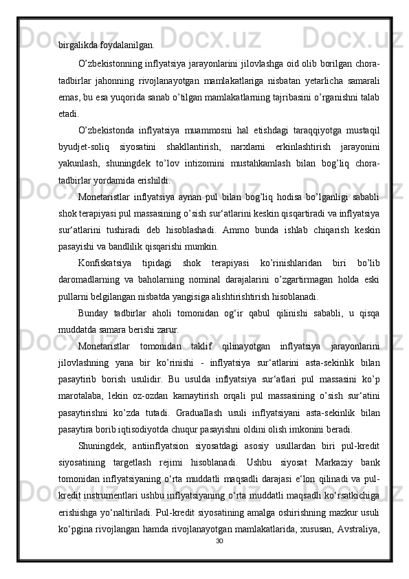 birgalikda   foydalanilgan.
O’zbekistonning inflyatsiya jarayonlarini jilovlashga oid olib borilgan chora-
tadbirlar   jahonning   rivojlanayotgan   mamlakatlariga   nisbatan   yetarlicha   samarali
emas, bu esa yuqorida sanab o’tilgan mamlakatlarning tajribasini o’rganishni talab
etadi.
O’zbekistonda   inflyatsiya   muammosni   hal   etishdagi   taraqqiyotga   mustaqil
byudjet-soliq   siyosatini   shakllantirish,   narxlarni   erkinlashtirish   jarayonini
yakunlash,   shuningdek   to’lov   intizomini   mustahkamlash   bilan   bog’liq   chora-
tadbirlar   yordamida   erishildi.
Monetaristlar   inflyatsiya   aynan   pul   bilan   bog’liq   hodisa   bo’lganligi   sababli
shok   terapiyasi   pul   massasining   o’sish   sur‘atlarini   keskin   qisqartiradi   va   inflyatsiya
sur‘atlarini   tushiradi   deb   hisoblashadi.   Ammo   bunda   ishlab   chiqarish   keskin
pasayishi va   bandlilik   qisqarishi mumkin.
Konfiskatsiya   tipidagi   shok   terapiyasi   ko’rinishlaridan   biri   bo’lib
daromadlarning   va   baholarning   nominal   darajalarini   o’zgartirmagan   holda   eski
pullarni   belgilangan   nisbatda   yangisiga   alishtirishtirish hisoblanadi.
Bunday   tadbirlar   aholi   tomonidan   og‘ir   qabul   qilinishi   sababli,   u   qisqa
muddatda samara berishi   zarur.
Monetaristlar   tomonidan   taklif   qilinayotgan   inflyatsiya   jarayonlarini
jilovlashning   yana   bir   ko’rinishi   -   inflyatsiya   sur‘atlarini   asta-sekinlik   bilan
pasaytirib   borish   usulidir.   Bu   usulda   inflyatsiya   sur‘atlari   pul   massasini   ko’p
marotalaba,   lekin   oz-ozdan   kamaytirish   orqali   pul   massasining   o’sish   sur‘atini
pasaytirishni   ko’zda   tutadi.   Graduallash   usuli   inflyatsiyani   asta-sekinlik   bilan
pasaytira   borib   iqtisodiyotda   chuqur   pasayishni   oldini   olish   imkonini   beradi.
Shuningdek,   antiinflyatsion   siyosatdagi   asosiy   usullardan   biri   pul-kredit
siyosatining   targetlash   rejimi   hisoblanadi.   Ushbu   siyosat   Markaziy   bank
tomonidan   inflyatsiyaning   o‘rta   muddatli   maqsadli   darajasi   e‘lon   qilinadi   va   pul-
kredit instrumentlari ushbu inflyatsiyaning o‘rta muddatli maqsadli  ko‘rsatkichiga
erishishga yo‘naltiriladi. Pul-kredit siyosatining amalga oshirishning mazkur usuli
ko‘pgina rivojlangan hamda rivojlanayotgan mamlakatlarida, xususan, Avstraliya,
30 