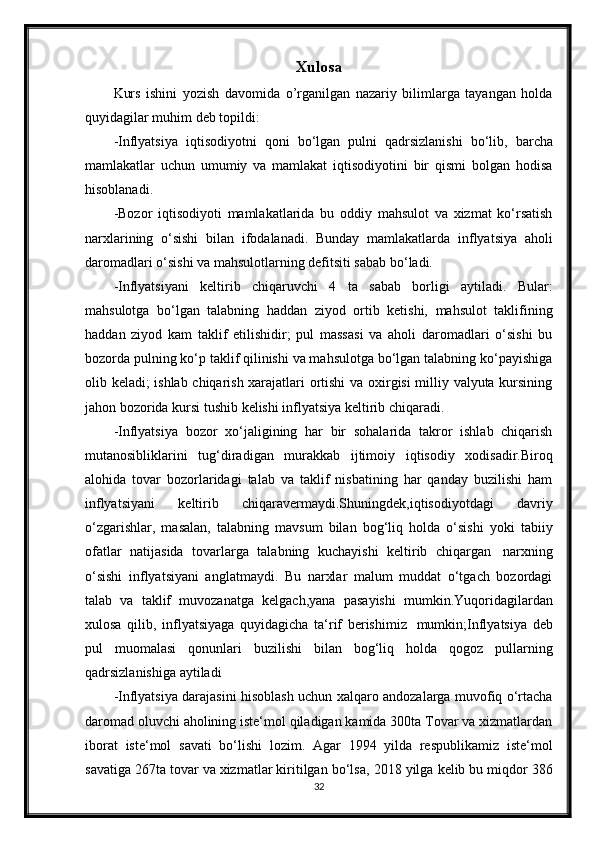 Xulosa
Kurs   ishini   yozish   davomida   o’rganilgan   nazariy   bilimlarga   tayangan   holda
quyidagilar   muhim   deb   topildi:
-Inflyatsiya   iqtisodiyotni   qoni   bo‘lgan   pulni   qadrsizlanishi   bo‘lib,   barcha
mamlakatlar   uchun   umumiy   va   mamlakat   iqtisodiyotini   bir   qismi   bolgan   hodisa
hisoblanadi.
-Bozor   iqtisodiyoti   mamlakatlarida   bu   oddiy   mahsulot   va   xizmat   ko‘rsatish
narxlarining   o‘sishi   bilan   ifodalanadi.   Bunday   mamlakatlarda   inflyatsiya   aholi
daromadlari   o‘sishi va mahsulotlarning defitsiti sabab bo‘ladi.
-Inflyatsiyani   keltirib   chiqaruvchi   4   ta   sabab   borligi   aytiladi.   Bular:
mahsulotga   bo‘lgan   talabning   haddan   ziyod   ortib   ketishi,   mahsulot   taklifining
haddan   ziyod   kam   taklif   etilishidir;   pul   massasi   va   aholi   daromadlari   o‘sishi   bu
bozorda pulning ko‘p taklif qilinishi va mahsulotga bo‘lgan talabning ko‘payishiga
olib keladi; ishlab chiqarish xarajatlari ortishi  va oxirgisi  milliy valyuta kursining
jahon bozorida   kursi tushib   kelishi inflyatsiya   keltirib   chiqaradi.
-Inflyatsiya   bozor   xo‘jaligining   har   bir   sohalarida   takror   ishlab   chiqarish
mutanosibliklarini   tug‘diradigan   murakkab   ijtimoiy   iqtisodiy   xodisadir.Biroq
alohida   tovar   bozorlaridagi   talab   va   taklif   nisbatining   har   qanday   buzilishi   ham
inflyatsiyani   keltirib   chiqaravermaydi.Shuningdek,iqtisodiyotdagi   davriy
o‘zgarishlar,   masalan,   talabning   mavsum   bilan   bog‘liq   holda   o‘sishi   yoki   tabiiy
ofatlar   natijasida   tovarlarga   talabning   kuchayishi   keltirib   chiqargan   narxning
o‘sishi   inflyatsiyani   anglatmaydi.   Bu   narxlar   malum   muddat   o‘tgach   bozordagi
talab   va   taklif   muvozanatga   kelgach,yana   pasayishi   mumkin.Yuqoridagilardan
xulosa   qilib,   inflyatsiyaga   quyidagicha   ta‘rif   berishimiz   mumkin;Inflyatsiya   deb
pul   muomalasi   qonunlari   buzilishi   bilan   bog‘liq   holda   qogoz   pullarning
qadrsizlanishiga   aytiladi
-Inflyatsiya darajasini hisoblash uchun xalqaro andozalarga muvofiq o‘rtacha
daromad oluvchi aholining iste‘mol qiladigan kamida 300ta Tovar va xizmatlardan
iborat   iste‘mol   savati   bo‘lishi   lozim.   Agar   1994   yilda   respublikamiz   iste‘mol
savatiga 267ta tovar va xizmatlar kiritilgan bo‘lsa,   2018 yilga kelib bu miqdor 386
32 