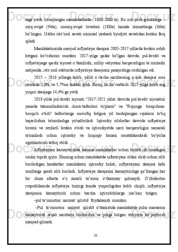 taga yetdi. (rivojlangan mamlakatlarda– 1000-2000 ta). Bu uch yirik guruhlarga –
oziq-ovqat   (96ta),   nooziq-ovqat   tovarlari   (188ta)   hamda   xizmatlarga   (66ta)
bo‘lingan.   Ushbu   iste‘mol   savati   minimal   yashash   byudjeti   savatidan   keskin   farq
qiladi.
Mamlakatimizda mavjud inflyatsiya darajasi 2005-2017-yillarda keskin oshib
ketgani   ko‘rishimiz   mumkin.   2017-yilga   qadar   bo‘lgan   davrda,   pul-kredit   va
inflyatsiyaga qarshi siyosat o`tkazilishi, milliy valyutani barqarorligini ta`minlashi
natijasida,   iste`mol   sektorida   inflyatsiya   darajasini   pasayishiga   erishilgan   edi.
2015   –   2016   yillarga   kelib,   yillik   o`rtacha   narxlarning   o`sish   darajasi   mos
ravishda 5,6% va 5,7%ni tashkil qildi. Biroq, bu ko‘rsatkich 2017-yilga kelib eng
yuqori   darajaga   14,4%   ga   yetdi.
2018 yilda pul-kredit siyosati  "2017-2021 yillar  davrida pul-kredit siyosatini
yanada   takomillashtirish   chora-tadbirlari   to'plami"   va   "Rejimga   bosqichma-
bosqich   o'tish"   tadbirlariga   muvofiq   kelgusi   yil   tasdiqlangan   rejalarni   to'liq
bajarilishini   ta'minlashga   yo'naltiriladi.   Iqtisodiy   islohotlar   davrida   inflyatsiya
bosimi   va   sezilarli   keskin   o'sish   va   iqtisodiyotda   narx   barqarorligini   samarali
ta'minlash   uchun   iqtisodiy   va   huquqiy   bazani   mustahkamlash   bo'yicha
ogohlantirish   tatbiq   etildi.
Inflyatsiyani   kamaytirishda   hamma   mamlakatlar   uchun   birdek   ish   beradigan
usulni topish qiyin. Shuning uchun mamlakatda inflatsiyani oldini olish uchun olib
boriladigan   harakatlar   mamlakatni   iqtisodiy   holati,   inflyatsiyani   darajasi   kabi
omillarga   qarab   olib   boriladi.   Inflyatsiya   darajasini   kamaytirishga   qo‘llangan   har
bir   chora   albatta   o‘z   zararli   ta‘sirini   o‘tkazmay   qolmaydi.   O‘zbekiston
respublikasida   inflyatsiya   hozirgi   kunda   yuqoriligidan   kelib   chiqib,   inflyatsiya
dara j a s i ni      ka m a y tir i sh      u c h u n      b ar c ha      i q t is o d c h i l ar g a      m a ‘ lum     bolg a n   ―
pul ta‘ m in o t i n i    n a z orat    q i l i s h	‖     f o y da l a n i s h    m u m kin.
 	
― P ul     ta ‘ m in o t i ni     n az o rat     q i li s h	 ‖ o‘tkazishda   mamlakatda   pulni   massasini
kamaytirish   orqali   narxlarni   tushirishni   va   pulga   bolgan   ehtiyojni   ko‘paytirish
maqsad   qilinadi.
33 