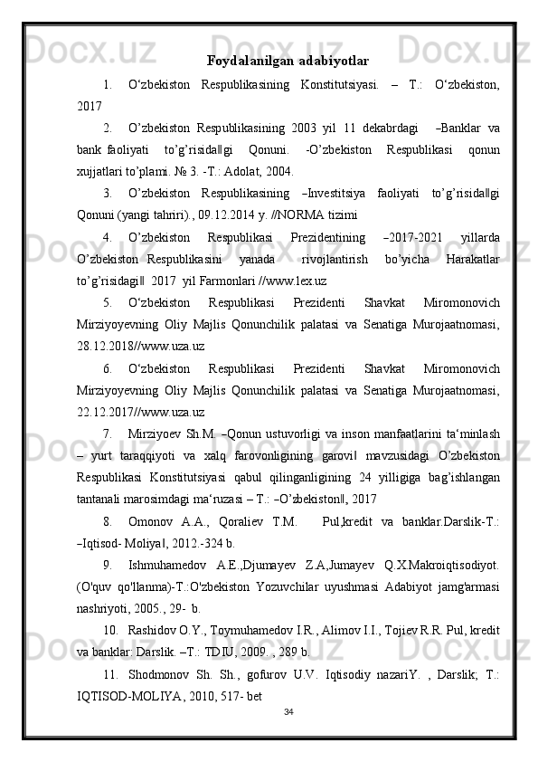 Foydalanilgan adabiyotlar
1. O‘zbekiston   Respublikasining   Konstitutsiyasi.   –   T.:   O‘zbekiston,
2017
2. O’ z b e k i s to n   Re sp u bl ik a s i ni ng   2 00 3   y il   11   de k a b r d a gi      ― Bankl a r   v a
b a n k   fa o l i y a t i       to’g’r i s i d a	
‖ g i       Q o nu n i .       - O’ z b e k i s to n       R e s pu b l i k a s i       q on un
xu jj a t l ar i to’plami.   №   3.   -T.:   Adolat,   2004.
3. O’ z b e k i s to n   Re sp u bli ka si n in g  	
― I n ve s ti t s i y a   fa o l i y a t i   t o’g’ri s i d a	‖ g i
Qon u n i (yangi   tahriri).,   09.12.2014   y.   //NORMA   tizimi
4. O’ z b e k i s to n   Re sp u bli ka s i   Pre z i d e n t i ni ng  	
― 2 01 7 - 20 21   y i l la r da
O’ z b e k isto n   Re s p ub l i k a s i ni     y a n a d a       ri v o j l a n ti r i s h     bo’ y i c h a     H ara k a t lar
to’g’ri si da g i	
‖     2 01 7    y il Farmonlari // www.lex.uz
5. O‘zbekiston   Respublikasi   Prezidenti   Shavkat   Miromonovich
Mirziyoyevning   Oliy   Majlis   Qonunchilik   palatasi   va   Senatiga   Murojaatnomasi,
28.12.2018// www.uza.uz
6. O‘zbekiston   Respublikasi   Prezidenti   Shavkat   Miromonovich
Mirziyoyevning   Oliy   Majlis   Qonunchilik   palatasi   va   Senatiga   Murojaatnomasi,
22.12.2017// www.uza.uz
7. Mir z i y o e v   S h.M.  	
― Qo nu n   u s t uv or li gi   va   i n so n   m a n faa t la r i n i   t a ‘ m inla s h
–   yurt   taraqqiyoti   va   xalq   farovonligining   garovi	
‖   mavzusidagi   O’zbekiston
Respublikasi   Konstitutsiyasi   qabul   qilinganligining   24   yilligiga   bag’ishlangan
ta n t a n a li   m ar o s i m da g i   m a ‘ r u za s i   –  T .: 	
― O’	zb e k is t o n	,‖   20 17
8. O m on o v   A . A .,   Q ora l iev   T .M.       P ul , kr e d i t   va   b a n k lar. D a r s li k - T .:	
―
I q t i s o d- Moliya ,	‖   2012.-324   b.
9. Ishmuhamedov   A.E.,Djumayev   Z.A,Jumayev   Q.X.Makroiqtisodiyot.
(O'quv   qo'llanma)-T.:O'zbekiston   Yozuvchilar   uyushmasi   Adabiyot   jamg'armasi
nashriyoti,   2005.,   29-   b.
10. Rashid о v  О .Y., T о ymuhamed о v I.R., Alim о v I.I., T о jiev R.R. Pul, kredit
va   banklar:   Darslik. –T.: TDIU,   2009.   ,   289   b.
11. Shodmonov   Sh.   Sh.,   gofurov   U.V.   Iqtisodiy   nazariY.   ,   Darslik;   T.:
IQTISOD-MOLIYA, 2010,   517-   bet
34 