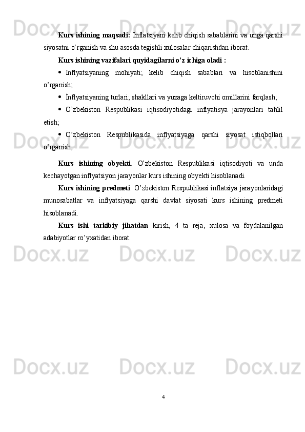 Kurs ishining maqsadi:   Inflatsiyani kelib chiqish sabablarini va unga qarshi
siyosatni   o‘rganish va   shu   asosda   tegishli   xulosalar   chiqarishdan iborat.
Kurs   ishining   vazifalari quyidagilarni   o’z   ichiga   oladi :
 Inflyatsiyaning   mohiyati;   kelib   chiqish   sabablari   va   hisoblanishini
o’rganish;
 İnflyatsiyaning turlari; shakllari va yuzaga keltiruvchi omillarini farqlash;
 O’zbekiston   Respublikasi   iqtisodiyotidagi   inflyatisya   jarayonlari   tahlil
etish;
 O’zbekiston   Respublikasida   inflyatsiyaga   qarshi   siyosat   istiqbollari
o’rganish,
Kurs   ishining   obyekti .   O’zbekiston   Respublikasi   iqtisodiyoti   va   unda
kechayotgan   inflyatsiyon jarayonlar   kurs   ishining obyekti hisoblanadi.
Kurs ishining predmeti . O’zbekiston Respublikasi inflatsiya jarayonlaridagi
munosabatlar   va   inflyatsiyaga   qarshi   davlat   siyosati   kurs   ishining   predmeti
hisoblanadi.
Kurs   ishi   tarkibiy   jihatdan   kirish,   4   ta   reja,   xulosa   va   foydalanilgan
adabiyotlar   ro’yxatidan iborat.
4 