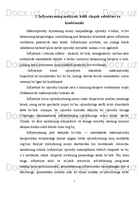 1. Inflyatsiyaning   mohiyati,   kelib   chiqish   sabablari   va
hisoblanishi
Makroiqtisodiy   siyosatning   asosiy   maqsadlariga   iqtisodiy   o’sishni,   to’lov
balansining barqarorligini, ishsizlikning past darajasini ta'minlash qatori inflyatsiya
sur'atlarini   pasaytirish   ham   kiradi.   Inflyatsiyani   jilovlash,   uni   yuzaga   kelish
sabablarini   bartaraf   qilish   davlat   iqtisodiy   siyosatda   muhim   o’rin   egallaydi.
Inflyatsiya ( lotincha inflatio - shishish, bo’rtish, taranglashish)- ma'lum davr
mobaynida   mamlakatda   baholar   o’rtacha   (umumiy)   darajasining   barqaror   o’sishi,
pulning   xarid qobiliyatini uzoq muddatli pasayishi   deb   ta'riflanadi.―
I n fl y atsi y a           b o z or           i q ti s o di y o t i           s ha r o i t i da           m a k r o iq t i s od iy
be q a r o r li k   ko’rinishlaridan   biri   bo’lib,   hozirgi   davrda   barcha   mamlakatlar   uchun
umumiy   bo’lgan hol   hisoblanadi...
Inflyatsiya bu iqtisodiy tizimda narx o’sishining barqaror tendensiyasi  orqali
ifodalanuvchi   makroiqtisodiy   hodisasi   dir.
Inflyatsiya bozor iqtisodiyotining asosiy izdan chiqaruvchi omillari jumlasiga
kiradi, uning sur'ati qanchalik yuqori bo’lsa, iqtisodiyotga xavfli ta'siri shunchalik
katta   bo’ladi.   Ayniqsa,   bir   iqtisodiy   tizimdan   ikkinchi   bir   iqtisodiy   tizimga
o’tayotgan   mamlakatlarda   inflyatsiyaning   iqtisodiyotga   ta'siri   ancha   xavfli.
Chunki,   bu   davr   narxlarning   erkinlashuvi   va   shunga   muvofiq   ularning   umumiy
darajasi   keskin   oshib   ketishi bilan   bog’liq.
Inflyatsiyaning   past   darajada   bo’lishi   —   mamlakatda   makroiqtisodiy
barqarorlikni   ta'minlashga   xizmat   qilgani   holda   iqtisodiyotning   uzoq   muddatda
sog’lom   faoliyat   yuritishining   asosiy   shartlaridan   biri   hisoblanadi.   Aksincha,
narxlarning   oshishi   (inflyatsiya)   iqtisodiy   noaniqliklarni   keltirib   chiqaradi   va   bu,
o’z   navbatida,   ishlab   chiqarish   sur'atining   pasayishiga   sabab   bo’ladi.   Shu   bilan
birga,   inflyatsiya   aholi   va   xo’jalik   yurituvchi   sub'ektlarning   jamg’arma
mablag’larini   qadrsizlantiradi,   sarmoyalarning   inflyatsiyadan   himoyalangan   chet   el
aktivlariga,   qimmatbaho   metallar   yoki   ko’chmas   mulkka   yo‘naltirilishiga   turtki
5 