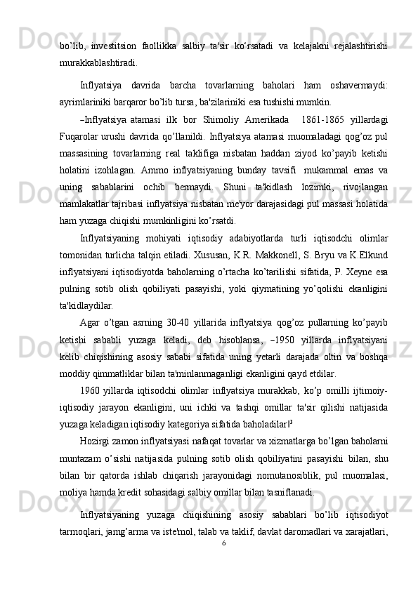 bo’lib,   investitsion   faollikka   salbiy   ta'sir   ko‘rsatadi   va   kelajakni   rejalashtirishi
murakkablashtiradi.
Inflyatsiya   davrida   barcha   tovarlarning   baholari   ham   oshavermaydi:
ayrimlariniki   barqaror   bo’lib   tursa,   ba'zilariniki   esa   tushishi   mumkin.―
I n fl y atsi y	a   ata m a s i     i lk    b or     S hi m oliy    A m er i ka d a        18 6 1 - 1 8 6 5    y il l ar d a g i
Fuqarolar  urushi  davrida   qo’llanildi. Inflyatsiya atamasi  muomaladagi  qog’oz pul
massasining   tovarlarning   real   taklifiga   nisbatan   haddan   ziyod   ko’payib   ketishi
holatini   izohlagan.   Ammo   inflyatsiyaning   bunday   tavsifi   mukammal   emas   va
uning   sabablarini   ochib   bermaydi.   Shuni   ta'kidlash   lozimki,   rivojlangan
mamlakatlar tajribasi inflyatsiya nisbatan me'yor darajasidagi pul massasi holatida
ham   yuzaga   chiqishi   mumkinligini ko’rsatdi.
Inflyatsiyaning   mohiyati   iqtisodiy   adabiyotlarda   turli   iqtisodchi   olimlar
tomonidan turlicha   talqin etiladi. Xususan, K.R. Makkonell, S. Bryu va K.Elkund
inflyatsiyani  iqtisodiyotda  baholarning o’rtacha  ko’tarilishi   sifatida, P.  Xeyne  esa
pulning   sotib   olish   qobiliyati   pasayishi,   yoki   qiymatining   yo’qolishi   ekanligini
ta'kidlaydilar.
Agar   o’tgan   asrning   30-40   yillarida   inflyatsiya   qog’oz   pullarning   ko’payib
ke ti s h i     s a b a b l i     y uza g a     kel a d i,     d e b     h is o bl a n s a,    	
― 19 5 0     y illa r da     infl y a t si y a n i
k e li b   chiqishining   asosiy   sababi   sifatida   uning   yetarli   darajada   oltin   va   boshqa
moddiy   qimmatliklar   bilan ta'minlanmaganligi ekanligini   qayd etdilar.
1960   yillarda   iqtisodchi   olimlar   inflyatsiya   murakkab,   ko’p   omilli   ijtimoiy-
iqtisodiy   jarayon   ekanligini,   uni   ichki   va   tashqi   omillar   ta'sir   qilishi   natijasida
yuzaga keladigan   iqtisodiy   kategoriya sifatida   baholadilar	
‖ 3
Hozirgi   zamon   inflyatsiyasi   nafaqat   tovarlar   va   xizmatlarga   bo’lgan   baholarni
muntazam   o’sishi   natijasida   pulning   sotib   olish   qobiliyatini   pasayishi   bilan,   shu
bilan   bir   qatorda   ishlab   chiqarish   jarayonidagi   nomutanosiblik,   pul   muomalasi,
moliya   hamda   kredit   sohasidagi   salbiy   omillar   bilan tasniflanadi.
Inflyatsiyaning   yuzaga   chiqishining   asosiy   sabablari   bo’lib   iqtisodiyot
tarmoqlari,   jamg’arma   va   iste'mol,   talab   va   taklif,   davlat   daromadlari   va   xarajatlari,
6 