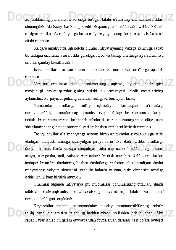 xo’jaliklarning   pul   massasi   va   unga   bo’lgan   talabi   o’rtasidagi   nomutanosibliklar,
shuningdek   Markaziy   bankning   kredit   ekspansiyasi   hisoblanadi.   Ushbu   keltirib
o’tilgan omillar o’z mohiyatiga ko’ra inflyatsiyaga, uning darajasiga turlicha ta'sir
etishi mumkin.
Xalqaro amaliyotda iqtisodchi olimlar inflyatsiyaning yuzaga kelishiga sabab
bo’ladigan omillarni asosan ikki guruhga: ichki va tashqi omillarga ajratadilar.   Bu
omillar   qanday   tavsiflanadi!?
Ichki   omillarni   asosan   monetar   omillari   va   nomonetar   omillarga   ajratish
mumkin.
Monetar   omillarga   davlat   moliyasining   inqirozi,   byudjet   taqchilligini
mavjudligi,   davlat   qarzdorligining   ortishi,   pul   emissiyasi,   kredit   vositalarining
aylanishini   ko’payishi,   pulning   aylanish   tezligi   va   boshqalar   kiradi.
Nomonetar   omillarga   milliy   iqtisodiyot   tarmoqlari   o’rtasidagi
nomutanosiblik,   tarmoqlarning   iqtisodiy   rivojlanishdagi   bir   maromsiz   daraja,
ishlab chiqarish va xizmat ko’rsatish sohalarida monopoliyaning mavjudligi, narx
shakllantirishdagi   davlat   monopoliyasi   va   boshqa   omillarni   kiritish   mumkin.
Tashqi   omillar   o’z   mohiyatiga   asosan   biron   aniq   davlat   rivojlanishiga   ta'sir
etadigan   dunyoda   amalga   oshayotgan   jarayonlarni   aks   etadi.   Ushbu   omillarga
dunyo   mamlakatlarda   yuzaga   chiqadigan   soha   inqirozlari   hisoblanadigan   xom-
ashyo,   energetika,   neft,   valyuta   inqirozlarni   kiritish   mumkin.   Ushbu   omillardan
tashqari   biron-bir   davlatning   boshqa   davlatlarga   nisbatan   olib   boradigan   davlat
miqyosidagi   valyuta   siyosatini,   yashirin   holatda   valyuta,   oltin   eksportini   amalga
oshirilishini   ham   kiritish   mumkin.
Umuman   olganda   inflyatsiya   pul   muomalasi   qonunlarining   buzilishi   shakli
sifatida   makroiqtisodiy   muvozanatning   buzilishini,   talab   va   taklif
nomutanosibligini   anglatadi.
Keynschilar   maktabi   namoyondalari   bunday   nomutanosiblikning   sababi
to’liq   bandlik   sharoitida   talabning   haddan   ziyod   bo’lishida   deb   bilishadi.   Shu
sababli ular ishlab chiqarish quvvatlaridan foydalanish darajasi past bo’lsa byudjet
7 