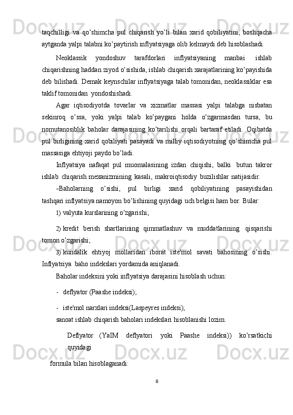 taqchilligi   va   qo’shimcha   pul   chiqarish   yo’li   bilan   xarid   qobiliyatini,   boshqacha
aytganda   yalpi   talabni   ko’paytirish   inflyatsiyaga   olib   kelmaydi   deb   hisoblashadi.
Neoklassik   yondoshuv   tarafdorlari   inflyatsiyaning   manbai   ishlab
chiqarishning   haddan   ziyod   o’sishida,   ishlab   chiqarish   xarajatlarining   ko’payishida
deb bilishadi. Demak   keynschilar   inflyatsiyaga talab tomonidan, neoklassiklar esa
taklif   tomonidan  yondoshishadi.
Agar   iqtisodiyotda   tovarlar   va   xizmatlar   massasi   yalpi   talabga   nisbatan
sekinroq   o’ssa,   yoki   yalpi   talab   ko’paygani   holda   o’zgarmasdan   tursa,   bu
nomutanosiblik   baholar   darajasining   ko’tarilishi   orqali   bartaraf   etiladi.   Oqibatda
pul  birligining xarid qobiliyati  pasayadi  va milliy iqtisodiyotning qo’shimcha pul
massasiga   ehtiyoji paydo bo’ladi.
Inflyatsiya   nafaqat   pul   muomalasining   izdan   chiqishi,   balki   butun   takror
ishlab   chiqarish   mexanizmining   kasali,   makroiqtisodiy   buzilishlar   natijasidir.―
Bah o la r n i ng      o’ s i sh i,      pu l       b i r l ig i       xa r id      q o b i l i y at i n in g      pa s a y ish i d a n
ta sh q ar i inflyatsiya   namoyon   bo’lishining   quyidagi   uch   belgisi   ham   bor.   Bular:
1) valyuta   kurslarining   o’zgarishi;
2) kredit   berish   shartlarining   qimmatlashuv   va   muddatlarining   qisqarishi
tomon o’zgarishi;
3) ku n d a l ik   e h ti y oj   m o l la r i d an   i b or a t   is te' m ol   s a va t i   b a ho s i n in g   o’ si s hi.
Inflyatsiya   baho   indekslari yordamida   aniqlanadi.
Baholar   indeksini   yoki   inflyatsiya   darajasini   hisoblash   uchun:
- deflyator   (Paashe   indeksi);
- iste'mol   narxlari   indeksi(Laspeyres   indeksi);
sanoat   ishlab   chiqarish   baholari   indekslari   hisoblanishi   lozim.
Deflyator   (YaIM   deflyatori   yoki   Paashe   indeksi))   ko’rsatkichi
quyidagi
formula   bilan   hisoblaganadi:
8 