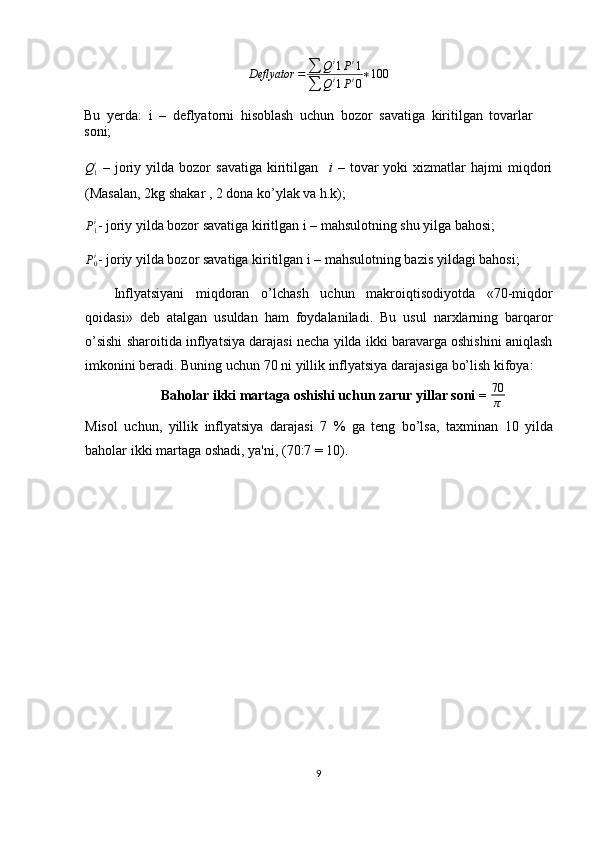 Deflyator = ∑ Q i
1 P i
1
∑ Q i
1 P i
0 ∗ 100
Bu   yerda:   i   –   deflyatorni   hisoblash   uchun   bozor   savatiga   kiritilgan   tovarlar
soni;Q1i
  –  joriy  yilda  bozor   savatiga   kiritilgan     i   –  tovar  yoki  xizmatlar  hajmi  miqdori
(Masalan, 2kg shakar , 2 dona ko’ylak va h.k);
P1i
- joriy yilda bozor savatiga kiritlgan i – mahsulotning shu yilga bahosi;
P
0i
- joriy yilda bozor savatiga kiritilgan i – mahsulotning bazis yildagi bahosi;
Inflyatsiyani   miqdoran   o’lchash   uchun   makroiqtisodiyotda   «70-miqdor
qoidasi»   deb   atalgan   usuldan   ham   foydalaniladi.   Bu   usul   narxlarning   barqaror
o’sishi sharoitida inflyatsiya darajasi necha yilda ikki baravarga oshishini aniqlash
imkonini   beradi.   Buning   uchun   70   ni   yillik   inflyatsiya   darajasiga   bo’lish   kifoya:
Baholar ikki martaga oshishi uchun zarur yillar soni =  70
π
Misol   uchun,   yillik   inflyatsiya   darajasi   7   %   ga   teng   bo’lsa,   taxminan   10   yilda
baholar   ikki   martaga   oshadi,   ya'ni,   (70:7 =   10).
9 