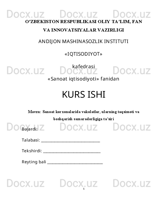 Oʻ ZBEKISTON RESPUBLIKASI OLIY TA’LIM, FAN
VA INNOVATSIYALAR VAZIRLIGI
ANDIJ ON  MASHINASOZLIK INSTITUTI
« IQTISODIY OT»
k afedrasi
« Sanoat  iqt isodiy ot i»  fanidan
KURS ISHI
Mavzu:  Sanoat korxonalarida vakolatlar, ularning taqsimoti va
boshqarish samaradorligiga ta’siri
Bajardi: 
Talabasi: ___________________________________
Tek shirdi: __________________________________
Rey t ing bali _________________________________ 
1 