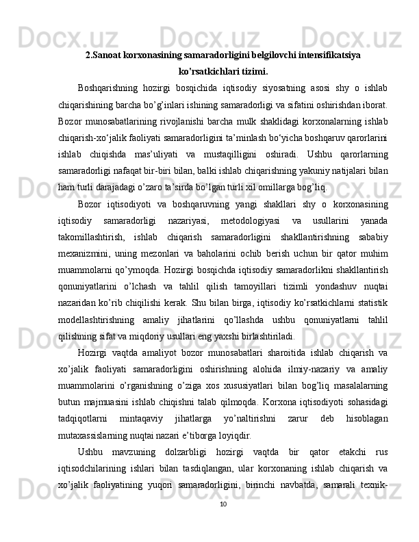 2. Sanoat korxonasining samaradorligini belgilovchi intensifikatsiya
ko'rsatkichlari tizimi .
Boshqarishning   hozirgi   bosqichida   iqtisodiy   siyosatning   asosi   shy   o   ishlab
chiqarishining barcha bo’g’inlari ishining samaradorligi va sifatini oshirishdan iborat.
Bozor   munosabatlarining   rivojlanishi   barcha   mulk   shaklidagi   korxonalarning   ishlab
chiqarish-xo‘jalik faoliyati samaradorligini ta’minlash bo‘yicha boshqaruv qarorlarini
ishlab   chiqishda   mas’uliyati   va   mustaqilligini   oshiradi.   Ushbu   qarorlarning
samaradorligi nafaqat bir-biri bilan, balki ishlab chiqarishning yakuniy natijalari bilan
ham turli darajadagi o’zaro ta’sirda bo’lgan turli xil omillarga bog’liq.
Bozor   iqtisodiyoti   va   boshqaruvning   yangi   shakllari   shy   o   korxonasining
iqtisodiy   samaradorligi   nazariyasi,   metodologiyasi   va   usullarini   yanada
takomillashtirish,   ishlab   chiqarish   samaradorligini   shakllantirishning   sababiy
mexanizmini,   uning   mezonlari   va   baholarini   ochib   berish   uchun   bir   qator   muhim
muammolarni qo’ymoqda. Hozirgi bosqichda iqtisodiy samaradorlikni shakllantirish
qonuniyatlarini   o’lchash   va   tahlil   qilish   tamoyillari   tizimli   yondashuv   nuqtai
nazaridan ko’rib chiqilishi  kerak. Shu bilan birga, iqtisodiy ko’rsatkichlarni  statistik
modellashtirishning   amaliy   jihatlarini   qo’llashda   ushbu   qonuniyatlarni   tahlil
qilishning sifat va miqdoriy usullari eng yaxshi birlashtiriladi.
Hozirgi   vaqtda   amaliyot   bozor   munosabatlari   sharoitida   ishlab   chiqarish   va
xo’jalik   faoliyati   samaradorligini   oshirishning   alohida   ilmiy-nazariy   va   amaliy
muammolarini   o’rganishning   o’ziga   xos   xususiyatlari   bilan   bog’liq   masalalarning
butun   majmuasini   ishlab   chiqishni   talab   qilmoqda.   Korxona   iqtisodiyoti   sohasidagi
tadqiqotlarni   mintaqaviy   jihatlarga   yo’naltirishni   zarur   deb   hisoblagan
mutaxassislarning nuqtai nazari e’tiborga loyiqdir.
Ushbu   mavzuning   dolzarbligi   hozirgi   vaqtda   bir   qator   etakchi   rus
iqtisodchilarining   ishlari   bilan   tasdiqlangan,   ular   korxonaning   ishlab   chiqarish   va
xo’jalik   faoliyatining   yuqori   samaradorligini,   birinchi   navbatda,   samarali   texnik-
10 