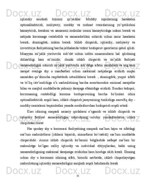 iqtisodiy   asoslash   tizimini   qo’yadilar.   Moddiy   oqimlarning   harakatini
optimallashtirish,   moliyaviy,   moddiy   va   mehnat   resurslarining   yo’qotilishini
kamaytirish,   keraksiz   va   samarasiz   xodimlar   sonini   kamaytirishga   imkon   beradi   va
natijada   korxonaga   rentabellik   va   samaradorlikni   oshirish   uchun   zarur   harakatni
beradi,   shuningdek,   imkon   beradi.   Ishlab   chiqarish,   iqtisodiy,   moliyaviy   va
investitsiya faoliyatining barcha jabhalarida tezkor boshqaruv qarorlarini qabul qilish.
Muayyan   xo’jalik   yurituvchi   sub’ekt   uchun   ushbu   muammolarni   hal   qilishning
dolzarbligi   ham   so’zsizdir,   chunki   ishlab   chiqarish   va   xo’jalik   faoliyati
samaradorligini oshirish xo’jalik yurituvchi sub’ektga sifatni yaxshilash va eng kam
xarajat   evaziga   shy   o   manfaatlari   uchun   maksimal   natijalarga   erishish   nuqtai
nazaridan   qo’shimcha   raqobatdosh   ustunliklarni   beradi.   ,   shuningdek,   yuqori   sifatli
va   to’liq   iste’molchiga   o’z   mahsulotining   barcha   assortimentini   minimal   xarajatlar
bilan va maqbul muddatlarda yakuniy darajaga etkazishga erishish. Bundan tashqari,
korxonaning   rentabelligi   korxona   boshqaruvining   barcha   bo’limlari   ishini
optimallashtirish orqali ham, ishlab chiqarish jarayonining tuzilishiga muvofiq shy -
moddiy zaxiralarni taqsimlashni yanada moslashuvchan boshqarish orqali ortadi.
Kurs   ishining   maqsadi   nazariy   qoidalarni   o’rganish   va   ishlab   chiqarish   va
iqtisodiy   faoliyat   samaradorligini   oshirishning   uslubiy   yondashuvlarini   ishlab
chiqishdan iborat.
Har   qanday   shy   o   korxonasi   faoliyatining   maqsadi   ma’lum   hajm   va   sifatdagi
ma’lum   mahsulotlarni   (ishlarni   bajarish,   xizmatlarni   ko’rsatish)   ma’lum   muddatda
chiqarishdir.   Ammo   ishlab   chiqarish   ko’lamini   belgilashda   nafaqat   ma’lum   bir
mahsulotga   bo’lgan   milliy   iqtisodiy   va   individual   ehtiyojlardan,   balki   uning
samaradorligining maksimal  darajasiga erishishni  ham hisobga olish kerak. Shuning
uchun   shy   o   korxonasi   ishining   sifati,   birinchi   navbatda,   ishlab   chiqarilayotgan
mahsulotning iqtisodiy samaradorligini aniqlash orqali baholanishi kerak.
11 