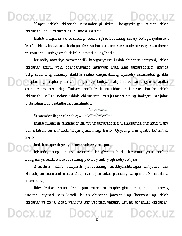 Yuqori   ishlab   chiqarish   samaradorligi   tizimli   kengaytirilgan   takror   ishlab
chiqarish uchun zarur va hal qiluvchi shartdir.
Ishlab   chiqarish   samaradorligi   bozor   iqtisodiyotining   asosiy   kategoriyalaridan
biri bo‘lib, u butun ishlab chiqarishni va har bir korxonani alohida rivojlantirishning
pirovard maqsadiga erishish bilan bevosita bog‘liqdir.
Iqtisodiy   nazariya   samaradorlik   kategoriyasini   ishlab   chiqarish   jarayoni,   ishlab
chiqarish   tizimi   yoki   boshqaruvning   muayyan   shaklining   samaradorligi   sifatida
belgilaydi.   Eng   umumiy   shaklda   ishlab   chiqarishning   iqtisodiy   samaradorligi   ikki
miqdorning   miqdoriy   nisbati   –   iqtisodiy   faoliyat   natijalari   va   sarflangan   xarajatlar
(har   qanday   nisbatda).   Tarixan,   mulkchilik   shaklidan   qat’i   nazar,   barcha   ishlab
chiqarish   usullari   uchun   ishlab   chiqaruvchi   xarajatlar   va   uning   faoliyati   natijalari
o’rtasidagi munosabatlardan manfaatdor.
Samaradorlik (hosildorlik) =    
Ishlab chiqarish samaradorligi, uning samaradorligini aniqlashda eng muhim shy
ova   sifatida,   bir   ma’noda   talqin   qilinmasligi   kerak.   Quyidagilarni   ajratib   ko’rsatish
kerak:
Ishlab chiqarish jarayonining yakuniy natijasi;
Iqtisodiyotning   asosiy   avtonom   bo’g’ini   sifatida   korxona   yoki   boshqa
integratsiya tuzilmasi faoliyatining yakuniy milliy iqtisodiy natijasi.
Birinchisi   ishlab   chiqarish   jarayonining   moddiylashtirilgan   natijasini   aks
ettiradi,   bu   mahsulot   ishlab   chiqarish   hajmi   bilan   jismoniy   va   qiymat   ko’rinishida
o’lchanadi;
Ikkinchisiga   ishlab   chiqarilgan   mahsulot   miqdorigina   emas,   balki   ularning
iste’mol   qiymati   ham   kiradi.   Ishlab   chiqarish   jarayonining   (korxonaning   ishlab
chiqarish va xo’jalik faoliyati) ma’lum vaqtdagi yakuniy natijasi sof ishlab chiqarish,
12 