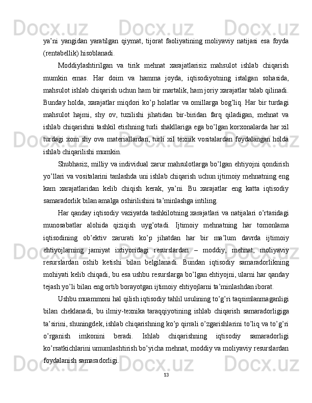 ya’ni   yangidan   yaratilgan   qiymat,   tijorat   faoliyatining   moliyaviy   natijasi   esa   foyda
(rentabellik) hisoblanadi.
Moddiylashtirilgan   va   tirik   mehnat   xarajatlarisiz   mahsulot   ishlab   chiqarish
mumkin   emas.   Har   doim   va   hamma   joyda,   iqtisodiyotning   istalgan   sohasida,
mahsulot ishlab chiqarish uchun ham bir martalik, ham joriy xarajatlar talab qilinadi.
Bunday holda, xarajatlar miqdori ko’p holatlar va omillarga bog’liq. Har bir turdagi
mahsulot   hajmi,   shy   ov,   tuzilishi   jihatidan   bir-biridan   farq   qiladigan,   mehnat   va
ishlab chiqarishni tashkil etishning turli shakllariga ega bo’lgan korxonalarda har xil
turdagi   xom   shy   ova   materiallardan,   turli   xil   texnik   vositalardan   foydalangan   holda
ishlab chiqarilishi mumkin.
Shubhasiz, milliy va individual zarur mahsulotlarga bo’lgan ehtiyojni qondirish
yo’llari va vositalarini tanlashda uni ishlab chiqarish uchun ijtimoiy mehnatning eng
kam   xarajatlaridan   kelib   chiqish   kerak,   ya’ni.   Bu   xarajatlar   eng   katta   iqtisodiy
samaradorlik bilan amalga oshirilishini ta’minlashga intiling.
Har qanday iqtisodiy vaziyatda tashkilotning xarajatlari va natijalari o’rtasidagi
munosabatlar   alohida   qiziqish   uyg’otadi.   Ijtimoiy   mehnatning   har   tomonlama
iqtisodining   ob’ektiv   zarurati   ko’p   jihatdan   har   bir   ma’lum   davrda   ijtimoiy
ehtiyojlarning   jamiyat   ixtiyoridagi   resurslardan   –   moddiy,   mehnat,   moliyaviy
resurslardan   oshib   ketishi   bilan   belgilanadi.   Bundan   iqtisodiy   samaradorlikning
mohiyati kelib chiqadi, bu esa ushbu resurslarga bo’lgan ehtiyojni, ularni har qanday
tejash yo’li bilan eng ortib borayotgan ijtimoiy ehtiyojlarni ta’minlashdan iborat.
Ushbu muammoni hal qilish iqtisodiy tahlil usulining to’g’ri taqsimlanmaganligi
bilan   cheklanadi,   bu   ilmiy-texnika   taraqqiyotining   ishlab   chiqarish   samaradorligiga
ta’sirini, shuningdek, ishlab chiqarishning ko’p qirrali o’zgarishlarini to’liq va to’g’ri
o’rganish   imkonini   beradi.   Ishlab   chiqarishning   iqtisodiy   samaradorligi
ko’rsatkichlarini umumlashtirish bo’yicha mehnat, moddiy va moliyaviy resurslardan
foydalanish samaradorligi.
13 