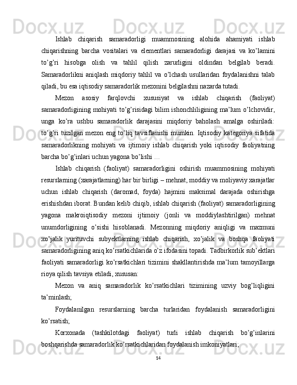 Ishlab   chiqarish   samaradorligi   muammosining   alohida   ahamiyati   ishlab
chiqarishning   barcha   vositalari   va   elementlari   samaradorligi   darajasi   va   ko’lamini
to’g’ri   hisobga   olish   va   tahlil   qilish   zarurligini   oldindan   belgilab   beradi.
Samaradorlikni   aniqlash   miqdoriy   tahlil   va   o’lchash   usullaridan   foydalanishni   talab
qiladi, bu esa iqtisodiy samaradorlik mezonini belgilashni nazarda tutadi.
Mezon   asosiy   farqlovchi   xususiyat   va   ishlab   chiqarish   (faoliyat)
samaradorligining mohiyati to’g’risidagi bilim ishonchliligining ma’lum o’lchovidir,
unga   ko’ra   ushbu   samaradorlik   darajasini   miqdoriy   baholash   amalga   oshiriladi:
to’g’ri   tuzilgan mezon  eng  to’liq  tavsiflanishi   mumkin.  Iqtisodiy  kategoriya  sifatida
samaradorlikning   mohiyati   va   ijtimoiy   ishlab   chiqarish   yoki   iqtisodiy   faoliyatning
barcha bo’g’inlari uchun yagona bo’lishi …
Ishlab   chiqarish   (faoliyat)   samaradorligini   oshirish   muammosining   mohiyati
resurslarning (xarajatlarning) har bir birligi – mehnat, moddiy va moliyaviy xarajatlar
uchun   ishlab   chiqarish   (daromad,   foyda)   hajmini   maksimal   darajada   oshirishga
erishishdan iborat. Bundan kelib chiqib, ishlab chiqarish (faoliyat) samaradorligining
yagona   makroiqtisodiy   mezoni   ijtimoiy   (jonli   va   moddiylashtirilgan)   mehnat
unumdorligining   o’sishi   hisoblanadi.   Mezonning   miqdoriy   aniqligi   va   mazmuni
xo’jalik   yurituvchi   subyektlarning   ishlab   chiqarish,   xo’jalik   va   boshqa   faoliyati
samaradorligining aniq ko’rsatkichlarida o’z ifodasini topadi. Tadbirkorlik sub’ektlari
faoliyati  samaradorligi  ko’rsatkichlari   tizimini  shakllantirishda   ma’lum  tamoyillarga
rioya qilish tavsiya etiladi, xususan:
Mezon   va   aniq   samaradorlik   ko’rsatkichlari   tizimining   uzviy   bog’liqligini
ta’minlash;
Foydalanilgan   resurslarning   barcha   turlaridan   foydalanish   samaradorligini
ko’rsatish;
Korxonada   (tashkilotdagi   faoliyat)   turli   ishlab   chiqarish   bo’g’inlarini
boshqarishda samaradorlik ko’rsatkichlaridan foydalanish imkoniyatlari;
14 