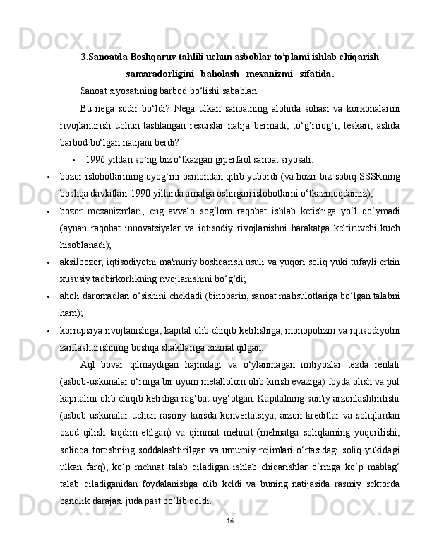 3.Sanoatda Boshqaruv tahlili uchun asboblar to’plami ishlab chiqarish
samaradorligini   baholash   mexanizmi   sifatida .
Sanoat siyosatining barbod bo‘lishi sabablari
Bu   nega   sodir   bo‘ldi?   Nega   ulkan   sanoatning   alohida   sohasi   va   korxonalarini
rivojlantirish   uchun   tashlangan   resurslar   natija   bermadi,   to‘g‘rirog‘i,   teskari,   aslida
barbod bo‘lgan natijani berdi?
 1996 yildan so‘ng biz o‘tkazgan giperfaol sanoat siyosati:
 bozor islohotlarining oyog‘ini osmondan qilib yubordi (va hozir biz sobiq SSSRning
boshqa davlatlari 1990-yillarda amalga oshirgan islohotlarni o‘tkazmoqdamiz);
 bozor   mexanizmlari,   eng   avvalo   sog‘lom   raqobat   ishlab   ketishiga   yo‘l   qo‘ymadi
(aynan   raqobat   innovatsiyalar   va   iqtisodiy   rivojlanishni   harakatga   keltiruvchi   kuch
hisoblanadi);
 aksilbozor, iqtisodiyotni ma'muriy boshqarish usuli va yuqori soliq yuki tufayli erkin
xususiy tadbirkorlikning rivojlanishini bo‘g‘di;
 aholi daromadlari o‘sishini chekladi (binobarin, sanoat mahsulotlariga bo‘lgan talabni
ham);
 korrupsiya rivojlanishiga, kapital olib chiqib ketilishiga, monopolizm va iqtisodiyotni
zaiflashtirishning boshqa shakllariga xizmat qilgan.
Aql   bovar   qilmaydigan   hajmdagi   va   o‘ylanmagan   imtiyozlar   tezda   rentali
(asbob-uskunalar o‘rniga bir uyum metallolom olib kirish evaziga) foyda olish va pul
kapitalini olib chiqib ketishga rag‘bat uyg‘otgan. Kapitalning sun'iy arzonlashtirilishi
(asbob-uskunalar   uchun   rasmiy   kursda   konvertatsiya,   arzon   kreditlar   va   soliqlardan
ozod   qilish   taqdim   etilgan)   va   qimmat   mehnat   (mehnatga   soliqlarning   yuqorilishi,
soliqqa   tortishning   soddalashtirilgan   va   umumiy   rejimlari   o‘rtasidagi   soliq   yukidagi
ulkan   farq),   ko‘p   mehnat   talab   qiladigan   ishlab   chiqarishlar   o‘rniga   ko‘p   mablag‘
talab   qiladiganidan   foydalanishga   olib   keldi   va   buning   natijasida   rasmiy   sektorda
bandlik darajasi juda past bo‘lib qoldi.
16 