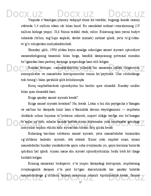 Yaqinda   o‘tkazilgan   ijtimoiy   tadqiqot   shuni   ko‘rsatdiki,   bugungi   kunda   rasmiy
sektorda   5,4   million   odam   ish   bilan   band.   Bu   mamlakat   mehnat   resurslarining   (19
million  kishiga  yaqin)  28,6  foizini   tashkil  etadi,  xolos.  Bularning  ham  yarmi  budjet
sohasida   (ta'lim,   sog‘liqni   saqlash,   davlat   xizmati)   mehnat   qiladi,   ya'ni   to‘g‘ridan-
to‘g‘ri soliqlardan moliyalashtiriladi.
Shunday   qilib,   1996   yildan   keyin   amalga   oshirilgan   sanoat   siyosati   iqtisodiyot
samaradorligining   tanazzuli   bilan   birga,   bandlik   darajasining   potensial   mumkin
bo‘lganidan ham pastroq darajaga qisqarishiga ham olib kelgan.
Bundan   tashqari,   «sanoatlashtirish»   yillarida   biz   samarasiz   ishlab   chiqaruvchi
monopolistlar   va   mansabdor   korrupsionerlar   sonini   ko‘paytirdik.   Ular   islohotlarga
tish-tirnog‘i bilan qarshilik qilib kelishmoqda.
Biroq   raqobatbardosh   iqtisodiyotni   biz   baribir   qura   olmadik.   Bunday   usullar
bilan qura olmasdik ham.
Bizga qanday sanoat siyosati kerak?
Bizga sanoat siyosati kerakmi? Ha, kerak. Lekin u biz shu paytgacha o‘tkazgan
va   ma'lum   bir   darajada   hozir   ham   o‘tkazishda   davom   etayotganimiz   —   raqobatni
cheklash   uchun   bojxona   to‘lovlarini   oshirish,   import   oldiga   tarifga   xos   bo‘lmagan
to‘siqlar   qo‘yish,  sohalar  hamda  hattoki  ayrim  korxonalar  yoki   korxonalar   guruhiga
imtiyozlar taqdim etilishi kabi siyosatdan tubdan farq qilishi kerak.
Bularning   barchasi   seleksion   sanoat   siyosati,   ya'ni   mansabdorlar   tomonidan
«g‘oliblarni   tanlash»   siyosati,   deb   ataladi.   Bozor   yoki   raqobat   emas,   aynan
mansabdorlar bunday yondashuvda qaysi soha rivojlanishi-yu, qaysi korxona bozorda
qolishini   hal   qiladi.   Aynan   mana   shu   siyosat   iqtisodiyotimizni   boshi   berk   ko‘chaga
boshlab kelgan.
Bizning   samarasiz   boshqaruv,   o‘ta   yuqori   darajadagi   korrupsiya,   raqobatning
rivojlanganlik   darajasi   o‘ta   past   bo‘lgan   sharoitimizda   har   qanday   holatda
mansabdorlarga   g‘oliblarni   tanlash   jarayonini   ishonib   topshirmaslik   kerak.   Sanoat
17 