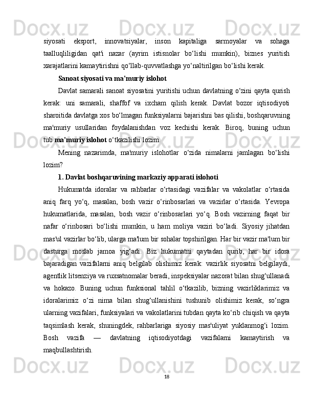 siyosati   eksport,   innovatsiyalar,   inson   kapitaliga   sarmoyalar   va   sohaga
taalluqliligidan   qat'i   nazar   (ayrim   istisnolar   bo‘lishi   mumkin),   biznes   yuritish
xarajatlarini kamaytirishni qo‘llab-quvvatlashga yo‘naltirilgan bo‘lishi kerak.
Sanoat siyosati va ma'muriy islohot
Davlat samarali sanoat  siyosatini yuritishi uchun davlatning o‘zini qayta qurish
kerak:   uni   samarali,   shaffof   va   ixcham   qilish   kerak.   Davlat   bozor   iqtisodiyoti
sharoitida davlatga xos bo‘lmagan funksiyalarni bajarishni bas qilishi, boshqaruvning
ma'muriy   usullaridan   foydalanishdan   voz   kechishi   kerak.   Biroq,   buning   uchun
tub   ma'muriy islohot   o‘tkazilishi lozim.
Mening   nazarimda,   ma'muriy   islohotlar   o‘zida   nimalarni   jamlagan   bo‘lishi
lozim?
1. Davlat boshqaruvining markaziy apparati islohoti
Hukumatda   idoralar   va   rahbarlar   o‘rtasidagi   vazifalar   va   vakolatlar   o‘rtasida
aniq   farq   yo‘q,   masalan,   bosh   vazir   o‘rinbosarlari   va   vazirlar   o‘rtasida.   Yevropa
hukumatlarida,   masalan,   bosh   vazir   o‘rinbosarlari   yo‘q.   Bosh   vazirning   faqat   bir
nafar   o‘rinbosari   bo‘lishi   mumkin,   u   ham   moliya   vaziri   bo‘ladi.   Siyosiy   jihatdan
mas'ul vazirlar bo‘lib, ularga ma'lum bir sohalar topshirilgan. Har bir vazir ma'lum bir
dasturga   moslab   jamoa   yig‘adi.   Biz   hukumatni   qaytadan   qurib,   har   bir   idora
bajaradigan   vazifalarni   aniq   belgilab   olishimiz   kerak:   vazirlik   siyosatni   belgilaydi,
agentlik litsenziya va ruxsatnomalar beradi, inspeksiyalar nazorat bilan shug‘ullanadi
va   hokazo.   Buning   uchun   funksional   tahlil   o‘tkazilib,   bizning   vazirliklarimiz   va
idoralarimiz   o‘zi   nima   bilan   shug‘ullanishini   tushunib   olishimiz   kerak,   so‘ngra
ularning vazifalari, funksiyalari va vakolatlarini tubdan qayta ko‘rib chiqish va qayta
taqsimlash   kerak,   shuningdek,   rahbarlariga   siyosiy   mas'uliyat   yuklanmog‘i   lozim.
Bosh   vazifa   —   davlatning   iqtisodiyotdagi   vazifalarni   kamaytirish   va
maqbullashtirish.
18 