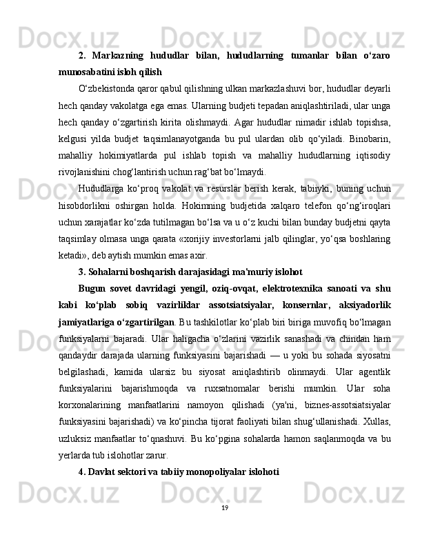 2.   Markazning   hududlar   bilan,   hududlarning   tumanlar   bilan   o‘zaro
munosabatini isloh qilish
O‘zbekistonda qaror qabul qilishning ulkan markazlashuvi bor, hududlar deyarli
hech qanday vakolatga ega emas. Ularning budjeti tepadan aniqlashtiriladi, ular unga
hech   qanday   o‘zgartirish   kirita   olishmaydi.   Agar   hududlar   nimadir   ishlab   topishsa,
kelgusi   yilda   budjet   taqsimlanayotganda   bu   pul   ulardan   olib   qo‘yiladi.   Binobarin,
mahalliy   hokimiyatlarda   pul   ishlab   topish   va   mahalliy   hududlarning   iqtisodiy
rivojlanishini chog‘lantirish uchun rag‘bat bo‘lmaydi.
Hududlarga   ko‘proq   vakolat   va   resurslar   berish   kerak,   tabiiyki,   buning   uchun
hisobdorlikni   oshirgan   holda.   Hokimning   budjetida   xalqaro   telefon   qo‘ng‘iroqlari
uchun xarajatlar ko‘zda tutilmagan bo‘lsa va u o‘z kuchi bilan bunday budjetni qayta
taqsimlay olmasa unga qarata «xorijiy investorlarni jalb qilinglar, yo‘qsa boshlaring
ketadi», deb aytish mumkin emas axir.
3. Sohalarni boshqarish darajasidagi ma'muriy islohot
Bugun   sovet   davridagi   yengil,   oziq-ovqat,   elektrotexnika   sanoati   va   shu
kabi   ko‘plab   sobiq   vazirliklar   assotsiatsiyalar,   konsernlar,   aksiyadorlik
jamiyatlariga o‘zgartirilgan . Bu tashkilotlar ko‘plab biri biriga muvofiq bo‘lmagan
funksiyalarni   bajaradi.   Ular   haligacha   o‘zlarini   vazirlik   sanashadi   va   chindan   ham
qandaydir   darajada   ularning   funksiyasini   bajarishadi   —   u   yoki   bu   sohada   siyosatni
belgilashadi,   kamida   ularsiz   bu   siyosat   aniqlashtirib   olinmaydi.   Ular   agentlik
funksiyalarini   bajarishmoqda   va   ruxsatnomalar   berishi   mumkin.   Ular   soha
korxonalarining   manfaatlarini   namoyon   qilishadi   (ya'ni,   biznes-assotsiatsiyalar
funksiyasini bajarishadi) va ko‘pincha tijorat faoliyati bilan shug‘ullanishadi. Xullas,
uzluksiz   manfaatlar   to‘qnashuvi.   Bu   ko‘pgina   sohalarda   hamon   saqlanmoqda   va   bu
yerlarda tub islohotlar zarur.
4. Davlat sektori va tabiiy monopoliyalar islohoti
19 