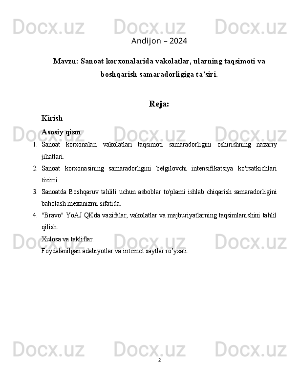 Andijon – 2024
Mavzu: Sanoat korxonalarida vakolatlar, ularning taqsimoti va
boshqarish samaradorligiga ta’siri.
Reja:
Kirish
Asosiy qism
1. Sanoat   korxonalari   vakolatlari   taqsimoti   samaradorligini   oshirishning   nazariy
jihatlari.
2. Sanoat   korxonasining   samaradorligini   belgilovchi   intensifikatsiya   ko'rsatkichlari
tizimi.
3. Sanoatda Boshqaruv tahlili uchun asboblar to'plami ishlab chiqarish samaradorligini
baholash mexanizmi sifatida.
4. "Bravo" YoAJ QKda vazifalar, vakolatlar va majburiyatlarning taqsimlanishini tahlil
qilish .
Xulosa va takliflar.
Foydalanilgan adabiyotlar va internet saytlar ro’yxati.
2 