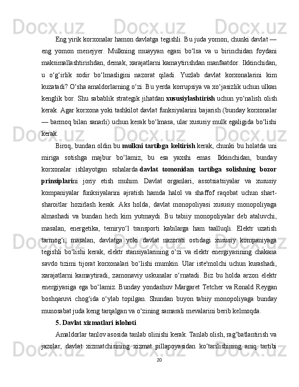 Eng yirik korxonalar hamon davlatga tegishli. Bu juda yomon, chunki davlat —
eng   yomon   menejyer.   Mulkning   muayyan   egasi   bo‘lsa   va   u   birinchidan   foydani
maksimallashtirishdan, demak, xarajatlarni kamaytirishdan manfaatdor. Ikkinchidan,
u   o‘g‘irlik   sodir   bo‘lmasligini   nazorat   qiladi.   Yuzlab   davlat   korxonalarini   kim
kuzatadi? O‘sha amaldorlarning o‘zi. Bu yerda korrupsiya va xo‘jasizlik uchun ulkan
kenglik  bor.  Shu  sabablik   strategik  jihatdan   xususiylashtirish   uchun  yo‘nalish  olish
kerak. Agar korxona yoki tashkilot davlat funksiyalarini bajarish (bunday korxonalar
— barmoq bilan sanarli) uchun kerak bo‘lmasa, ular xususiy mulk egaligida bo‘lishi
kerak.
Biroq, bundan oldin bu   mulkni tartibga keltirish   kerak, chunki bu holatda uni
miriga   sotishga   majbur   bo‘lamiz,   bu   esa   yaxshi   emas.   Ikkinchidan,   bunday
korxonalar   ishlayotgan   sohalarda   davlat   tomonidan   tartibga   solishning   bozor
prinsiplari ni   joriy   etish   muhim.   Davlat   organlari,   assotsiatsiyalar   va   xususiy
kompaniyalar   funksiyalarini   ajratish   hamda   halol   va   shaffof   raqobat   uchun   shart-
sharoitlar   hozirlash   kerak.   Aks   holda,   davlat   monopoliyasi   xususiy   monopoliyaga
almashadi   va   bundan   hech   kim   yutmaydi.   Bu   tabiiy   monopoliyalar   deb   ataluvchi,
masalan,   energetika,   temiryo‘l   transporti   kabilarga   ham   taalluqli.   Elektr   uzatish
tarmog‘i,   masalan,   davlatga   yoki   davlat   nazorati   ostidagi   xususiy   kompaniyaga
tegishli   bo‘lishi   kerak,   elektr   stansiyalarining   o‘zi   va   elektr   energiyasining   chakana
savdo   tizimi   tijorat   korxonalari   bo‘lishi   mumkin.   Ular   iste'molchi   uchun   kurashadi,
xarajatlarni   kamaytiradi,   zamonaviy   uskunalar   o‘rnatadi.   Biz   bu   holda   arzon   elektr
energiyasiga  ega   bo‘lamiz.  Bunday   yondashuv   Margaret   Tetcher  va   Ronald  Reygan
boshqaruvi   chog‘ida   o‘ylab   topilgan.   Shundan   buyon   tabiiy   monopoliyaga   bunday
munosabat juda keng tarqalgan va o‘zining samarali mevalarini berib kelmoqda.
5. Davlat xizmatlari islohoti
Amaldorlar tanlov asosida tanlab olinishi kerak. Tanlab olish, rag‘batlantirish va
jazolar,   davlat   xizmatchisining   xizmat   pillapoyasidan   ko‘tarilishining   aniq   tartibi
20 