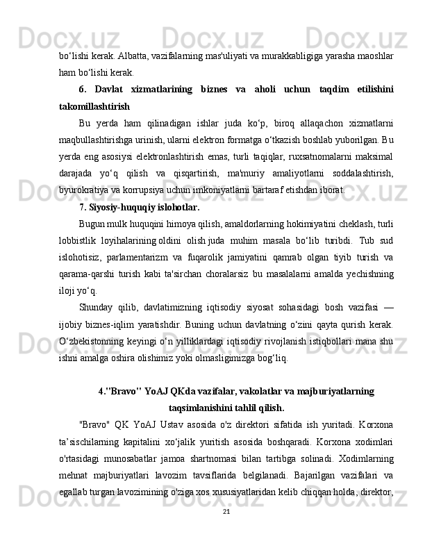 bo‘lishi kerak. Albatta, vazifalarning mas'uliyati va murakkabligiga yarasha maoshlar
ham bo‘lishi kerak.
6.   Davlat   xizmatlarining   biznes   va   aholi   uchun   taqdim   etilishini
takomillashtirish
Bu   yerda   ham   qilinadigan   ishlar   juda   ko‘p,   biroq   allaqachon   xizmatlarni
maqbullashtirishga urinish, ularni elektron formatga o‘tkazish boshlab yuborilgan. Bu
yerda   eng   asosiysi   elektronlashtirish   emas,   turli   taqiqlar,   ruxsatnomalarni   maksimal
darajada   yo‘q   qilish   va   qisqartirish,   ma'muriy   amaliyotlarni   soddalashtirish,
byurokratiya va korrupsiya uchun imkoniyatlarni bartaraf etishdan iborat.
7. Siyosiy-huquqiy islohotlar.
Bugun mulk huquqini   himoya qilish, amaldorlarning   hokimiyatini cheklash, turli
lobbistlik   loyihalarining   oldini   olish   juda   muhim   masala   bo‘lib   turibdi.   Tub   sud
islohotisiz,   parlamentarizm   va   fuqarolik   jamiyatini   qamrab   olgan   tiyib   turish   va
qarama-qarshi   turish   kabi   ta'sirchan   choralarsiz     bu   masalalarni   amalda   yechishning
iloji yo‘q.
Shunday   qilib,   davlatimizning   iqtisodiy   siyosat   sohasidagi   bosh   vazifasi   —
ijobiy   biznes-iqlim   yaratishdir.   Buning   uchun   davlatning   o‘zini   qayta   qurish   kerak.
O‘zbekistonning  keyingi  o‘n  yilliklardagi  iqtisodiy  rivojlanish  istiqbollari   mana  shu
ishni amalga oshira olishimiz yoki olmasligimizga bog‘liq.
4."Bravo" YoAJ QKda vazifalar, vakolatlar va majburiyatlarning
taqsimlanishini tahlil qilish .
"Bravo"   QK   YoAJ   Ustav   asosida   o'z   direktori   sifatida   ish   yuritadi.   Korxona
ta’sischilarning   kapitalini   xo‘jalik   yuritish   asosida   boshqaradi.   Korxona   xodimlari
o'rtasidagi   munosabatlar   jamoa   shartnomasi   bilan   tartibga   solinadi.   Xodimlarning
mehnat   majburiyatlari   lavozim   tavsiflarida   belgilanadi.   Bajarilgan   vazifalari   va
egallab turgan lavozimining o'ziga xos xususiyatlaridan kelib chiqqan holda, direktor,
21 