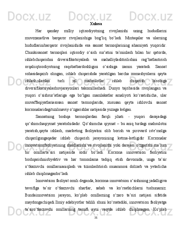 Xulosa
Har   qanday   milliy   iqtisodiyotning   rivojlanishi   uning   hududlarini
muvozanatliva   barqaror   rivojlanishiga   bog‘liq   bo‘ladi.   Mintaqalar   va   ularning
hududlarinibarqaror   rivojlanishida   esa   sanoat   tarmoqlarining   ahamiyati   yuqoridir.
Chunkisanoat   tarmoqlari   iqtisodiy   o‘sish   sur’atini   ta’minlash   bilan   bir   qatorda,
ishlabchiqarishni   diversifikatsiyalash   va   mahalliylashtirilishini   rag‘batlantirish
orqaliiqtisodiyotning   raqobatbardoshligini   o‘sishiga   zamin   yaratadi.   Sanoat
sohasidaqazib   olingan,   ishlab   chiqarishda   yaratilgan   barcha   xomashyolarni   qayta
ishlash,ulardan   turli   xil   mahsulotlar   ishlab   chiqarish   hisobiga
diversifikatsiyalashuvjarayonlari   takomillashadi.   Dunyo   tajribasida   rivojlangan   va
yuqori   o‘sishsur’atlariga   ega   bo‘lgan   mamlakatlar   amaliyoti   ko‘rsatishicha,   ular
muvaffaqiyatlariasosan   sanoat   tarmoqlarida,   xususan   qayta   ishlovchi   sanoat
korxonalaridagituzilmaviy o‘zgarishlar natijasida yuzaga kelgan.
Sanoatning   boshqa   tarmoqlardan   farqli   jihati   -   yuqori   darajadagi
qo‘shimchaqiymat   yaratishidadir.   Qo‘shimcha   qiymat   –   bu   aniq   turdagi   mahsulotni
yaratish,qayta   ishlash,   marketing   faoliyatini   olib   borish   va   pirovard   iste’molga
chiqarilgungaqadar   ishlab   chiqarish   jarayonining   ketma-ketligidir   Korxonalar
innovatsionfaoliyatining shakllanishi  va rivojlanishi yoki darajasi  o‘zgarishi  ma’lum
bir   omillarta’siri   natijasida   sodir   bo‘ladi.   Korxona   innovatsion   faoliyatini
boshqarishniobyektiv   va   har   tomonlama   tadqiq   etish   davomida,   unga   ta’sir
o‘tkazuvchi   omillarnianiqlash   va   tizimlashtirish   muammosi   dolzarb   va   yetarlicha
ishlab chiqilmaganbo‘ladi.
Innovatsion faoliyat omili deganda, korxona innovatsion o‘sishining jadalligiva
tavsifiga   ta’sir   o‘tkazuvchi   shartlar,   sabab   va   ko‘rsatkichlarni   tushunamiz.
Bundainnovatsion   jarayon,   ko‘plab   omillarning   o‘zaro   ta’siri   natijasi   sifatida
maydongachiqadi.Ilmiy   adabiyotlar   tahlili   shuni   ko‘rsatadiki,   innovatsion   faoliyatga
ta’siro‘tkazuvchi   omillarning   tasnifi   ayni   vaqtda   ishlab   chiqilmagan.   Ko‘plab
31 