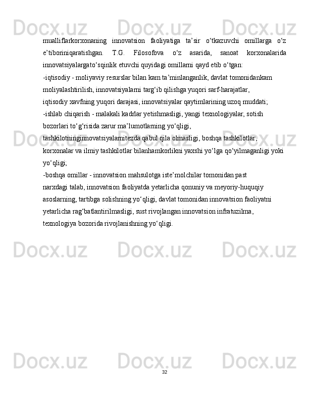 mualliflarkorxonaning   innovatsion   faoliyatiga   ta’sir   o‘tkazuvchi   omillarga   o‘z
e’tiboriniqaratishgan.   T.G.   Filosofova   o‘z   asarida,   sanoat   korxonalarida
innovatsiyalargato‘sqinlik etuvchi quyidagi omillarni qayd etib o‘tgan:
-iqtisodiy - moliyaviy resurslar bilan kam ta’minlanganlik, davlat tomonidankam 
moliyalashtirilish, innovatsiyalarni targ‘ib qilishga yuqori sarf-harajatlar,
iqtisodiy xavfning yuqori darajasi, innovatsiyalar qaytimlarining uzoq muddati;
-ishlab chiqarish - malakali kadrlar yetishmasligi, yangi texnologiyalar, sotish
bozorlari to‘g‘risida zarur ma’lumotlarning yo‘qligi, 
tashkilotninginnovatsiyalarnitezda qabul qila olmasligi, boshqa tashkilotlar, 
korxonalar va ilmiy tashkilotlar bilanhamkorlikni yaxshi yo‘lga qo‘yilmaganligi yoki 
yo‘qligi;
-boshqa omillar - innovatsion mahsulotga iste’molchilar tomonidan past
narxdagi talab, innovatsion faoliyatda yetarlicha qonuniy va meyoriy-huquqiy
asoslarning, tartibga solishning yo‘qligi, davlat tomonidan innovatsion faoliyatni
yetarlicha rag‘batlantirilmasligi, sust rivojlangan innovatsion infratuzilma,
texnologiya bozorida rivojlanishning yo‘qligi.
32 