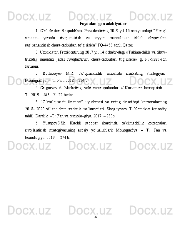 Foydalanilgan adabiyotlar
1.  O‘zbekiston   Respublikasi   Prezidentining  2019   yil   16   sentyabrdagi   “Yengil
sanoatni   yanada   rivojlantirish   va   tayyor   mahsulotlar   ishlab   chiqarishni
rag‘batlantirish chora-tadbirlari to‘g‘risida” PQ-4453 sonli Qarori. 
2. Uzbekiston Prezidentining 2017 yil 14 dekabr-dagi «Tukimachilik va tikuv-
trikotaj   sanoatini   jadal   rivojlantirish   chora-tadbirlari   tug‘risida»   gi   PF-5285-son
farmoni. 
3.   Boltaboyev   M.R.   To‘qimachilik   sanoatida   marketing   strategiyasi.
Monografiya. – T.: Fan, 2018. - 224 b. 
4.   Grigoryev   A.   Marketing:   yoki   zarur   qadamlar.   //   Korxonani   boshqarish.   –
T.: 2019. - №3. -21-22-betlar. 
5.   “O‘zto‘qimachiliksanoat”   uyushmasi   va   uning   tizimidagi   korxonalarning
2018-   2020   yillar   uchun   statistik   ma’lumotlari.   Shog`iyosov   T.   Komrleks   iqtisodiy
tahlil. Darslik. –T.: Fan va texnolo–giya, 2017. – 280b. 
6.   YusupovS.Sh.   Kuchli   raqobat   sharoitida   to‘qimachilik   korxonalari
rivojlantirish   strategiyasining   asosiy   yo‘nalishlari:   Monografiya.   –   T.:   Fan   va
texnologiya, 2019. – 274 b. 
33 