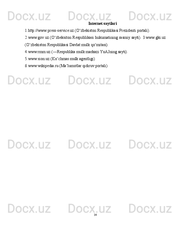 Internet saytlari
1.http://www.press-service.uz (O‘zbekiston Respublikasi Prezidenti portali). 
2.www.gov.uz (O‘zbeksiton Respublikasi hukumatining rasmiy sayti). 3.www.gki.uz
(O‘zbekiston Respublikasi Davlat mulk qo‘mitasi).
4.www.rmm.uz (―Respublika mulk markazi YoAJning sayti).
5.www.sion.uz (Ko‘chmas mulk agentligi)
6.www.wikipedia.ru (Ma‘lumotlar qidiruv portali)
34 