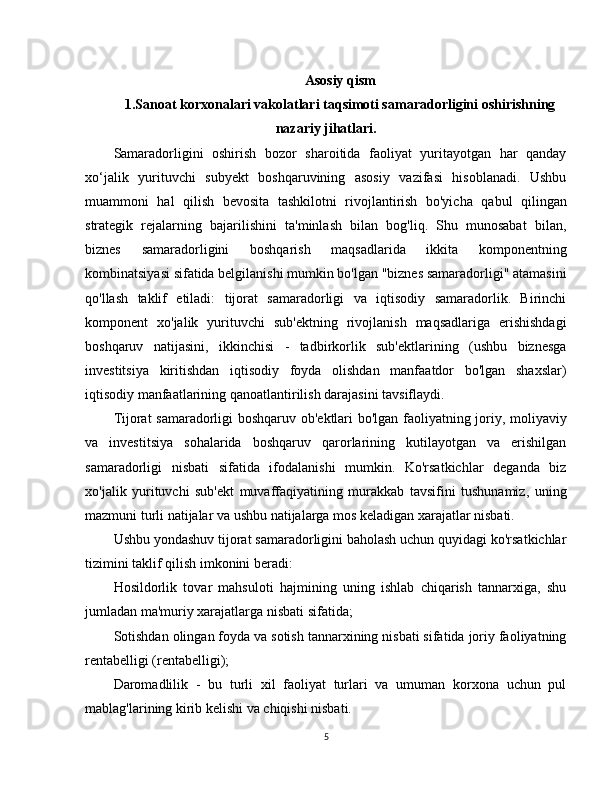 Asosiy qism
1. Sanoat korxonalari vakolatlari taqsimoti samaradorligini oshirishning
nazariy jihatlari .
Samaradorligini   oshirish   bozor   sharoitida   faoliyat   yuritayotgan   har   qanday
xo‘jalik   yurituvchi   subyekt   boshqaruvining   asosiy   vazifasi   hisoblanadi.   Ushbu
muammoni   hal   qilish   bevosita   tashkilotni   rivojlantirish   bo'yicha   qabul   qilingan
strategik   rejalarning   bajarilishini   ta'minlash   bilan   bog'liq.   Shu   munosabat   bilan,
biznes   samaradorligini   boshqarish   maqsadlarida   ikkita   komponentning
kombinatsiyasi sifatida belgilanishi mumkin bo'lgan "biznes samaradorligi" atamasini
qo'llash   taklif   etiladi:   tijorat   samaradorligi   va   iqtisodiy   samaradorlik.   Birinchi
komponent   xo'jalik   yurituvchi   sub'ektning   rivojlanish   maqsadlariga   erishishdagi
boshqaruv   natijasini,   ikkinchisi   -   tadbirkorlik   sub'ektlarining   (ushbu   biznesga
investitsiya   kiritishdan   iqtisodiy   foyda   olishdan   manfaatdor   bo'lgan   shaxslar)
iqtisodiy manfaatlarining qanoatlantirilish darajasini tavsiflaydi.
Tijorat samaradorligi boshqaruv ob'ektlari bo'lgan faoliyatning joriy, moliyaviy
va   investitsiya   sohalarida   boshqaruv   qarorlarining   kutilayotgan   va   erishilgan
samaradorligi   nisbati   sifatida   ifodalanishi   mumkin.   Ko'rsatkichlar   deganda   biz
xo'jalik   yurituvchi   sub'ekt   muvaffaqiyatining   murakkab   tavsifini   tushunamiz,   uning
mazmuni turli natijalar va ushbu natijalarga mos keladigan xarajatlar nisbati.
Ushbu yondashuv tijorat samaradorligini baholash uchun quyidagi ko'rsatkichlar
tizimini taklif qilish imkonini beradi:
Hosildorlik   tovar   mahsuloti   hajmining   uning   ishlab   chiqarish   tannarxiga,   shu
jumladan ma'muriy xarajatlarga nisbati sifatida;
Sotishdan olingan foyda va sotish tannarxining nisbati sifatida joriy faoliyatning
rentabelligi (rentabelligi);
Daromadlilik   -   bu   turli   xil   faoliyat   turlari   va   umuman   korxona   uchun   pul
mablag'larining kirib kelishi va chiqishi nisbati.
5 