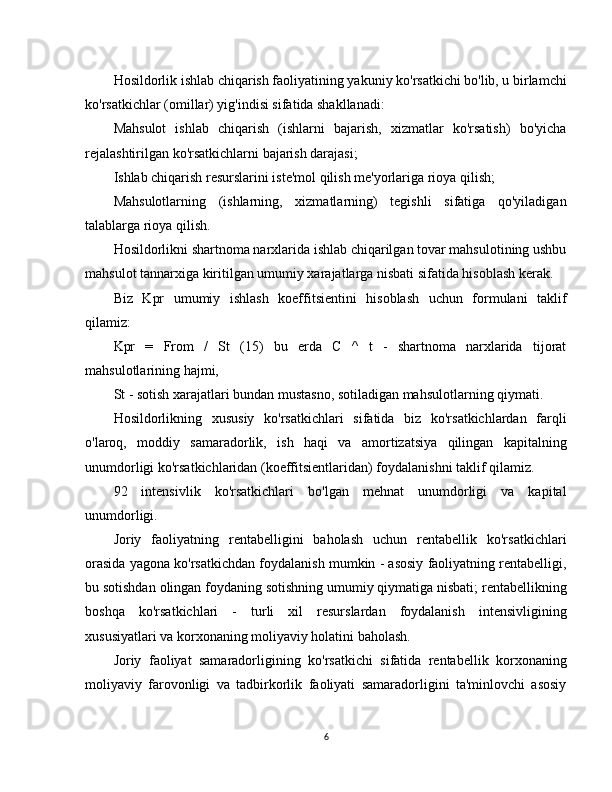 Hosildorlik ishlab chiqarish faoliyatining yakuniy ko'rsatkichi bo'lib, u birlamchi
ko'rsatkichlar (omillar) yig'indisi sifatida shakllanadi:
Mahsulot   ishlab   chiqarish   (ishlarni   bajarish,   xizmatlar   ko'rsatish)   bo'yicha
rejalashtirilgan ko'rsatkichlarni bajarish darajasi;
Ishlab chiqarish resurslarini iste'mol qilish me'yorlariga rioya qilish;
Mahsulotlarning   (ishlarning,   xizmatlarning)   tegishli   sifatiga   qo'yiladigan
talablarga rioya qilish.
Hosildorlikni shartnoma narxlarida ishlab chiqarilgan tovar mahsulotining ushbu
mahsulot tannarxiga kiritilgan umumiy xarajatlarga nisbati sifatida hisoblash kerak.
Biz   Kpr   umumiy   ishlash   koeffitsientini   hisoblash   uchun   formulani   taklif
qilamiz:
Kpr   =   From   /   St   (15)   bu   erda   C   ^   t   -   shartnoma   narxlarida   tijorat
mahsulotlarining hajmi,
St - sotish xarajatlari bundan mustasno, sotiladigan mahsulotlarning qiymati.
Hosildorlikning   xususiy   ko'rsatkichlari   sifatida   biz   ko'rsatkichlardan   farqli
o'laroq,   moddiy   samaradorlik,   ish   haqi   va   amortizatsiya   qilingan   kapitalning
unumdorligi ko'rsatkichlaridan (koeffitsientlaridan) foydalanishni taklif qilamiz.
92   intensivlik   ko'rsatkichlari   bo'lgan   mehnat   unumdorligi   va   kapital
unumdorligi.
Joriy   faoliyatning   rentabelligini   baholash   uchun   rentabellik   ko'rsatkichlari
orasida yagona ko'rsatkichdan foydalanish mumkin - asosiy faoliyatning rentabelligi,
bu sotishdan olingan foydaning sotishning umumiy qiymatiga nisbati; rentabellikning
boshqa   ko'rsatkichlari   -   turli   xil   resurslardan   foydalanish   intensivligining
xususiyatlari va korxonaning moliyaviy holatini baholash.
Joriy   faoliyat   samaradorligining   ko'rsatkichi   sifatida   rentabellik   korxonaning
moliyaviy   farovonligi   va   tadbirkorlik   faoliyati   samaradorligini   ta'minlovchi   asosiy
6 