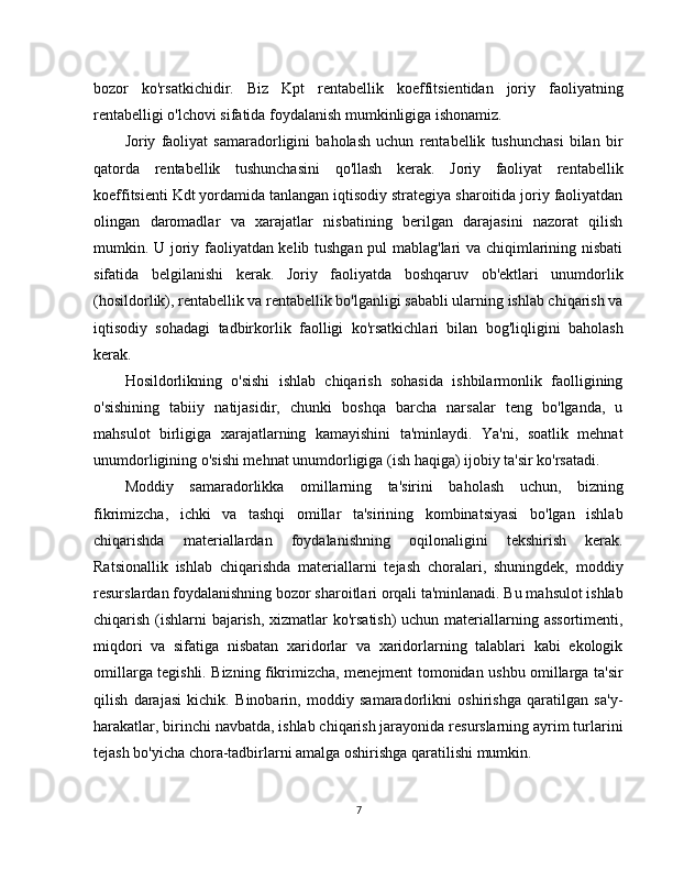 bozor   ko'rsatkichidir.   Biz   Kpt   rentabellik   koeffitsientidan   joriy   faoliyatning
rentabelligi o'lchovi sifatida foydalanish mumkinligiga ishonamiz.
Joriy   faoliyat   samaradorligini   baholash   uchun   rentabellik   tushunchasi   bilan   bir
qatorda   rentabellik   tushunchasini   qo'llash   kerak.   Joriy   faoliyat   rentabellik
koeffitsienti Kdt yordamida tanlangan iqtisodiy strategiya sharoitida joriy faoliyatdan
olingan   daromadlar   va   xarajatlar   nisbatining   berilgan   darajasini   nazorat   qilish
mumkin. U joriy faoliyatdan kelib tushgan pul mablag'lari va chiqimlarining nisbati
sifatida   belgilanishi   kerak.   Joriy   faoliyatda   boshqaruv   ob'ektlari   unumdorlik
(hosildorlik), rentabellik va rentabellik bo'lganligi sababli ularning ishlab chiqarish va
iqtisodiy   sohadagi   tadbirkorlik   faolligi   ko'rsatkichlari   bilan   bog'liqligini   baholash
kerak.
Hosildorlikning   o'sishi   ishlab   chiqarish   sohasida   ishbilarmonlik   faolligining
o'sishining   tabiiy   natijasidir,   chunki   boshqa   barcha   narsalar   teng   bo'lganda,   u
mahsulot   birligiga   xarajatlarning   kamayishini   ta'minlaydi.   Ya'ni,   soatlik   mehnat
unumdorligining o'sishi mehnat unumdorligiga (ish haqiga) ijobiy ta'sir ko'rsatadi. 
Moddiy   samaradorlikka   omillarning   ta'sirini   baholash   uchun,   bizning
fikrimizcha,   ichki   va   tashqi   omillar   ta'sirining   kombinatsiyasi   bo'lgan   ishlab
chiqarishda   materiallardan   foydalanishning   oqilonaligini   tekshirish   kerak.
Ratsionallik   ishlab   chiqarishda   materiallarni   tejash   choralari,   shuningdek,   moddiy
resurslardan foydalanishning bozor sharoitlari orqali ta'minlanadi. Bu mahsulot ishlab
chiqarish (ishlarni bajarish, xizmatlar ko'rsatish)  uchun materiallarning assortimenti,
miqdori   va   sifatiga   nisbatan   xaridorlar   va   xaridorlarning   talablari   kabi   ekologik
omillarga tegishli. Bizning fikrimizcha, menejment tomonidan ushbu omillarga ta'sir
qilish   darajasi   kichik.   Binobarin,   moddiy   samaradorlikni   oshirishga   qaratilgan   sa'y-
harakatlar, birinchi navbatda, ishlab chiqarish jarayonida resurslarning ayrim turlarini
tejash bo'yicha chora-tadbirlarni amalga oshirishga qaratilishi mumkin.
7 