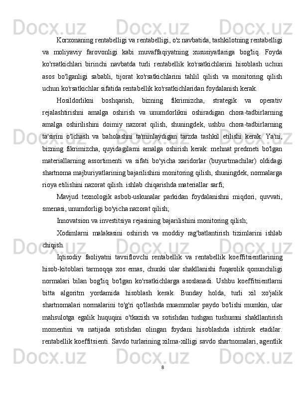 Korxonaning rentabelligi va rentabelligi, o'z navbatida, tashkilotning rentabelligi
va   moliyaviy   farovonligi   kabi   muvaffaqiyatning   xususiyatlariga   bog'liq.   Foyda
ko'rsatkichlari   birinchi   navbatda   turli   rentabellik   ko'rsatkichlarini   hisoblash   uchun
asos   bo'lganligi   sababli,   tijorat   ko'rsatkichlarini   tahlil   qilish   va   monitoring   qilish
uchun ko'rsatkichlar sifatida rentabellik ko'rsatkichlaridan foydalanish kerak.
Hosildorlikni   boshqarish,   bizning   fikrimizcha,   strategik   va   operativ
rejalashtirishni   amalga   oshirish   va   unumdorlikni   oshiradigan   chora-tadbirlarning
amalga   oshirilishini   doimiy   nazorat   qilish,   shuningdek,   ushbu   chora-tadbirlarning
ta'sirini   o'lchash   va   baholashni   ta'minlaydigan   tarzda   tashkil   etilishi   kerak.   Ya'ni,
bizning   fikrimizcha,   quyidagilarni   amalga   oshirish   kerak:   mehnat   predmeti   bo'lgan
materiallarning   assortimenti   va   sifati   bo'yicha   xaridorlar   (buyurtmachilar)   oldidagi
shartnoma majburiyatlarining bajarilishini monitoring qilish, shuningdek, normalarga
rioya etilishini nazorat qilish. ishlab chiqarishda materiallar sarfi;
Mavjud   texnologik   asbob-uskunalar   parkidan   foydalanishni   miqdori,   quvvati,
smenasi, unumdorligi bo'yicha nazorat qilish;
Innovatsion va investitsiya rejasining bajarilishini monitoring qilish;
Xodimlarni   malakasini   oshirish   va   moddiy   rag'batlantirish   tizimlarini   ishlab
chiqish.
Iqtisodiy   faoliyatni   tavsiflovchi   rentabellik   va   rentabellik   koeffitsientlarining
hisob-kitoblari   tarmoqqa   xos   emas,   chunki   ular   shakllanishi   fuqarolik   qonunchiligi
normalari   bilan   bog'liq   bo'lgan   ko'rsatkichlarga   asoslanadi.   Ushbu   koeffitsientlarni
bitta   algoritm   yordamida   hisoblash   kerak.   Bunday   holda,   turli   xil   xo'jalik
shartnomalari normalarini to'g'ri qo'llashda muammolar paydo bo'lishi mumkin, ular
mahsulotga   egalik   huquqini   o'tkazish   va   sotishdan   tushgan   tushumni   shakllantirish
momentini   va   natijada   sotishdan   olingan   foydani   hisoblashda   ishtirok   etadilar.
rentabellik koeffitsienti. Savdo turlarining xilma-xilligi savdo shartnomalari, agentlik
8 