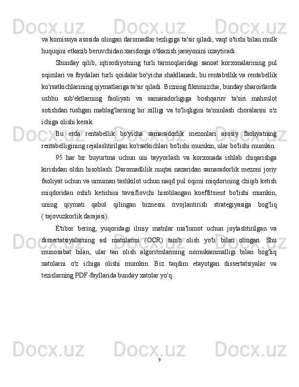 va komissiya asosida olingan daromadlar tezligiga ta'sir qiladi, vaqt o'tishi bilan mulk
huquqini etkazib beruvchidan xaridorga o'tkazish jarayonini uzaytiradi.
Shunday   qilib,   iqtisodiyotning   turli   tarmoqlaridagi   sanoat   korxonalarining   pul
oqimlari va foydalari turli qoidalar bo'yicha shakllanadi, bu rentabellik va rentabellik
ko'rsatkichlarining qiymatlariga ta'sir qiladi. Bizning fikrimizcha, bunday sharoitlarda
ushbu   sub'ektlarning   faoliyati   va   samaradorligiga   boshqaruv   ta'siri   mahsulot
sotishdan   tushgan   mablag'larning   bir   xilligi   va   to'liqligini   ta'minlash   choralarini   o'z
ichiga olishi kerak.
Bu   erda   rentabellik   bo'yicha   samaradorlik   mezonlari   asosiy   faoliyatning
rentabelligining rejalashtirilgan ko'rsatkichlari bo'lishi mumkin, ular bo'lishi mumkin.
95   har   bir   buyurtma   uchun   uni   tayyorlash   va   korxonada   ishlab   chiqarishga
kirishdan  oldin  hisoblash.  Daromadlilik nuqtai   nazaridan samaradorlik  mezoni   joriy
faoliyat uchun va umuman tashkilot uchun naqd pul oqimi miqdorining chiqib ketish
miqdoridan   oshib   ketishini   tavsiflovchi   hisoblangan   koeffitsient   bo'lishi   mumkin,
uning   qiymati   qabul   qilingan   biznesni   rivojlantirish   strategiyasiga   bog'liq
( tajovuzkorlik darajasi).
E'tibor   bering,   yuqoridagi   ilmiy   matnlar   ma'lumot   uchun   joylashtirilgan   va
dissertatsiyalarning   asl   matnlarini   (OCR)   tanib   olish   yo'li   bilan   olingan.   Shu
munosabat   bilan,   ular   tan   olish   algoritmlarining   nomukammalligi   bilan   bog'liq
xatolarni   o'z   ichiga   olishi   mumkin.   Biz   taqdim   etayotgan   dissertatsiyalar   va
tezislarning PDF-fayllarida bunday xatolar yo'q.
9 