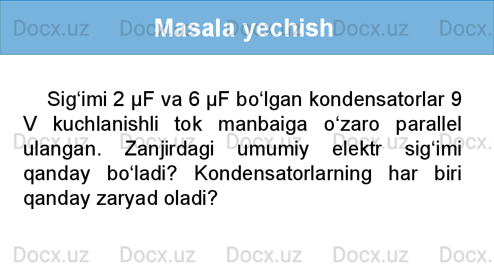 Masala yechish 
     Sig ‘ imi 2 µF va 6 µF bo ‘ lgan kondensatorlar 9 
V  kuchlanishli  tok  manbaiga  o ‘ zaro  parallel 
ulangan.  Zanjirdagi  umumiy  elektr  sig ‘ imi 
qanday  bo ‘ ladi?  Kondensatorlarning  har  biri 
qanday zaryad oladi? 