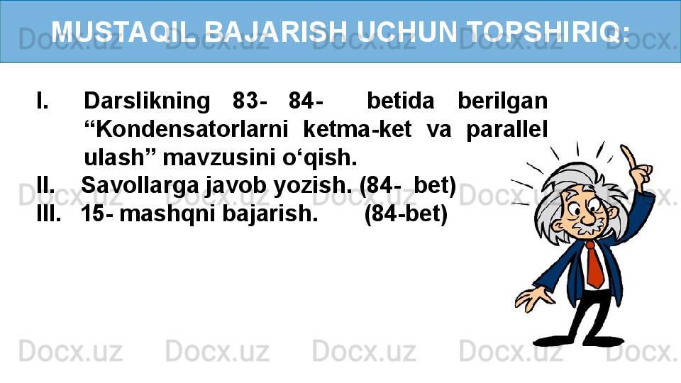 MUSTAQIL BAJARISH UCHUN TOPSHIRIQ:
I. Darslikning  83-  84-    betida  berilgan 
“Kondensatorlarni  ketma-ket  va  parallel 
ulash” mavzusini o‘qish.
II.    Savollarga javob yozish. (84-  bet)
III.     15- mashqni bajarish.       (84-bet) 