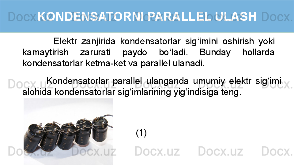 KONDENSATORNI PARALLEL ULASH
              Elektr  zanjirida  kondensatorlar  sig ‘ imini  oshirish  yoki 
kamaytirish  zarurati  paydo  bo ‘ ladi.  Bunday  hollarda 
kondensatorlar ketma-ket va parallel ulanadi.    
            Kondensatorlar  parallel  ulanganda  umumiy  elektr  sig ‘ imi 
alohida kondensatorlar sig ‘ imlarining yig ‘ indisiga teng.   
      (1) 