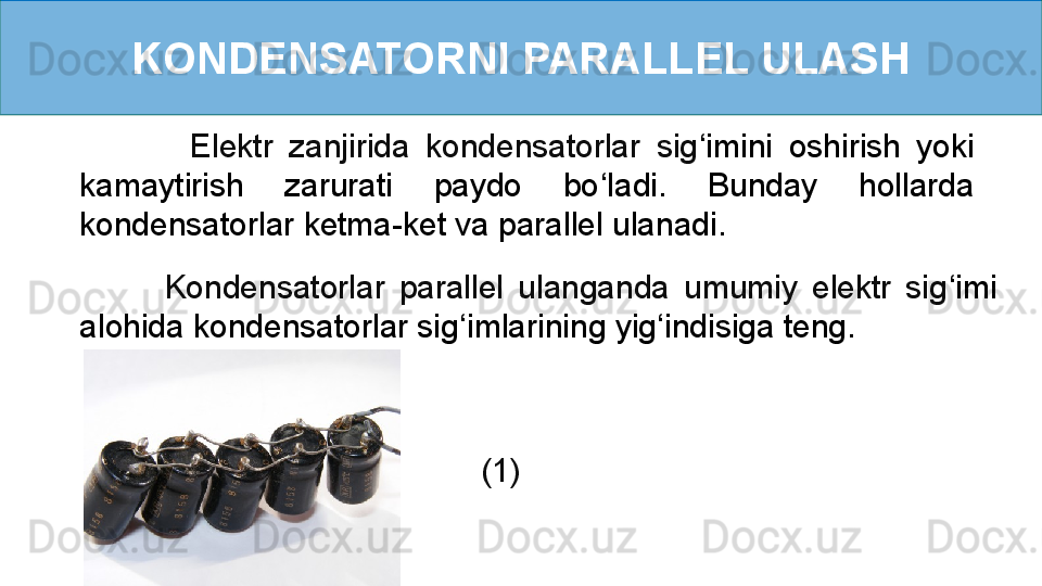 KONDENSATORNI PARALLEL ULASH
              Elektr  zanjirida  kondensatorlar  sig ‘ imini  oshirish  yoki 
kamaytirish  zarurati  paydo  bo ‘ ladi.  Bunday  hollarda 
kondensatorlar ketma-ket va parallel ulanadi.    
            Kondensatorlar  parallel  ulanganda  umumiy  elektr  sig ‘ imi 
alohida kondensatorlar sig ‘ imlarining yig ‘ indisiga teng.   
      (1)