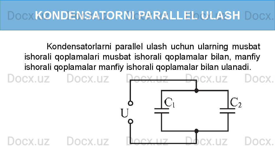 KONDENSATORNI PARALLEL ULASH
            Kondensatorlarni  parallel  ulash  uchun  ularning  musbat 
ishorali  qoplamalari  musbat  ishorali  qoplamalar  bilan,  manfiy 
ishorali qoplamalar manfiy ishorali qoplamalar bilan ulanadi.     