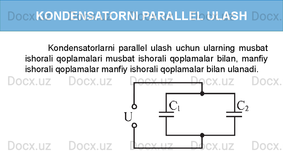 KONDENSATORNI PARALLEL ULASH
            Kondensatorlarni  parallel  ulash  uchun  ularning  musbat 
ishorali  qoplamalari  musbat  ishorali  qoplamalar  bilan,  manfiy 
ishorali qoplamalar manfiy ishorali qoplamalar bilan ulanadi.