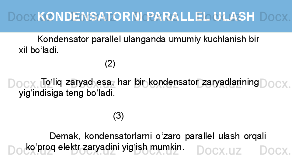 KONDENSATORNI PARALLEL ULASH
        Kondensator parallel ulanganda umumiy kuchlanish bir 
xil bo ‘ ladi.
         (2)
            To ‘ liq  zaryad  esa,  har  bir  kondensator  zaryadlarining 
yig ‘ indisiga teng bo ‘ ladi.
           (3)
            Demak,  kondensatorlarni  o ‘ zaro  parallel  ulash  orqali 
ko ‘ proq elektr zaryadini yig ‘ ish mumkin. 