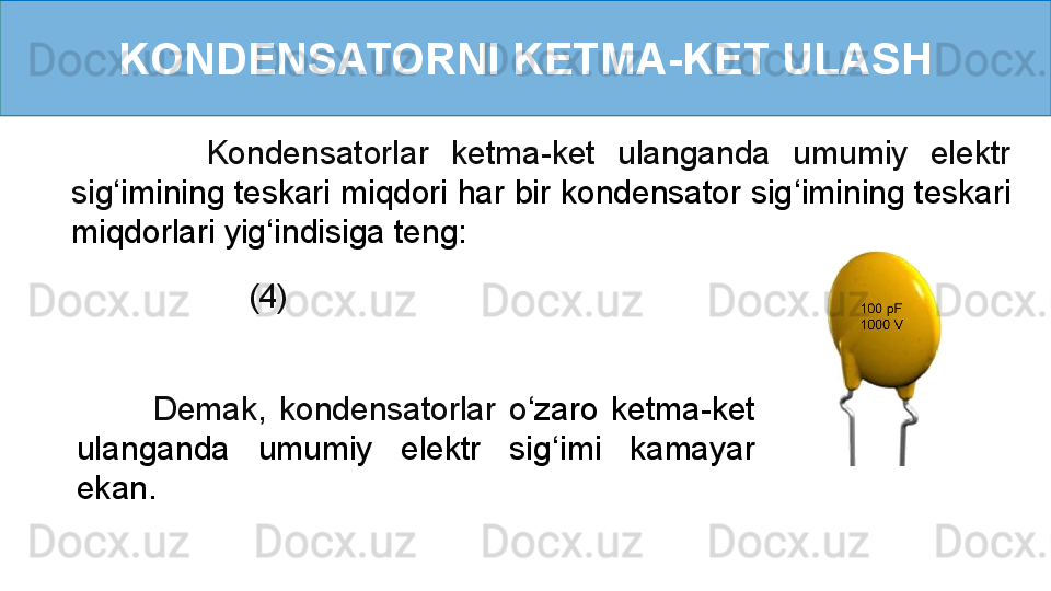 KONDENSATORNI KETMA-KET ULASH
          (4)            Kondensatorlar  ketma-ket  ulanganda  umumiy  elektr 
sig ‘ imining teskari miqdori har bir kondensator sig ‘ imining teskari 
miqdorlari yig ‘ indisiga teng:
            Demak,  kondensatorlar  o ‘ zaro  ketma-ket 
ulanganda  umumiy  elektr  sig ‘ imi  kamayar 
ekan. 