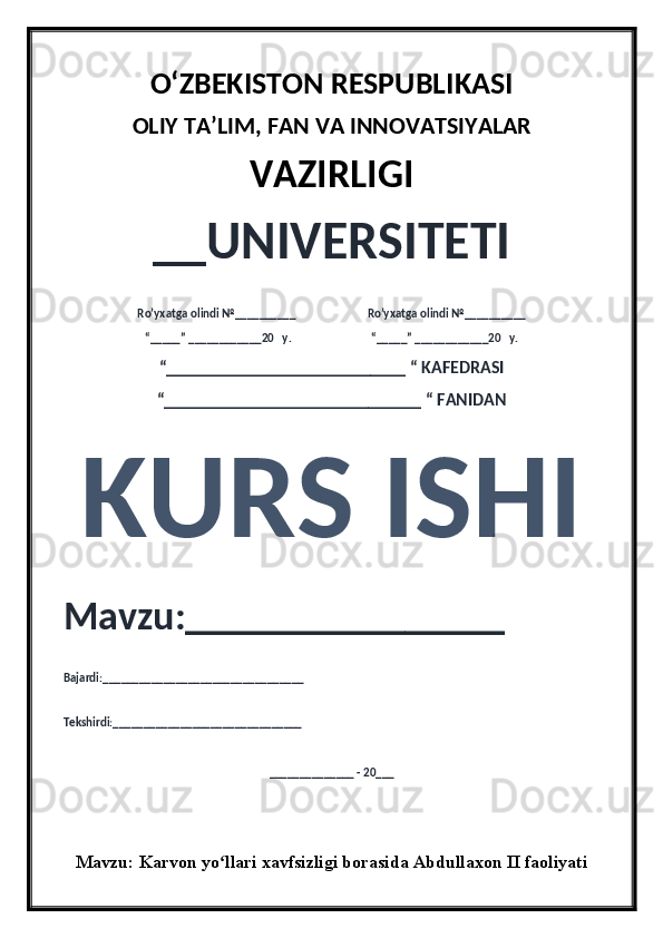 O‘ZBEKISTON RESPUBLIKASI 
OLIY  TA’LIM, FAN  VA INNOVATSIYALAR
VAZIRLIGI
__UNIVERSITETI
Ro’yxatga olindi №__________                          Ro’yxatga olindi №__________
“_____” ____________20   y.                             “_____” ____________20   y.
“___________________________ “ KAFEDRASI
“_____________________________ “ FANIDAN
KURS ISHI 
Mavzu:________________ 
Bajardi:_________________________________
Tekshirdi:_______________________________
______________ - 20___
Mavzu:   Karvon yo llari xavfsizligi borasida Abdullaxon II faoliyatiʻ 