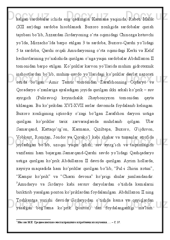 kelgan   sardobalar   ichida   eng   qadimgisi   Karmana   yaqinida,   Raboti   Malik
(XII   asr)dagi   sardoba   hisoblanadi.   Buxoro   xonligida   sardobalar   qurish
tajribasi b о ‘lib, Jizzaxdan Sirdaryoning  о ‘rta oqimidagi Chinozga ketuvchi
y о ‘lda, Mirzach о ‘lda barpo etilgan 3 ta sardoba, Buxoro-Qarshi y о ‘lidagi
5 ta sardoba, Qarshi orqali Amudaryoning   о ‘rta oqimidagi Kerki va Kelif
kechuvlarining y о ‘nalishida qurilgan  о ‘nga yaqin sardobalar Abdullaxon II
tomonidan barpo etilgan. K о ‘priklar karvon y о ‘llarida muhim gidrotexnik
inshootlardan   b о ‘lib,   muhim   savdo   y о ‘llaridagi   k о ‘priklar   davlat   nazorati
ostida   b о ‘lgan.   Amir   Temur   tomonidan   Zarafshonning   Oqdaryo   va
Qoradaryo  о ‘zanlariga ajraladigan joyida qurilgan ikki arkali k о ‘prik – suv
ayirgich   (Puliravoq)   keyinchalik   Shayboniyxon   tomonidan   qayta
tiklangan. Bu k о ‘prikdan XVI-XVII asrlar davomida foydalanib kelingan.
Buxoro   xonligining   iqtisodiy   о ‘zagi   b о ‘lgan   Zarafshon   daryosi   ustiga
qurilgan   k о ‘priklar   tarix   zarvaraqlarida   muhrlanib   qolgan.   Ular
Samarqand,   Kattaq о ‘rg‘on,   Karmana,   Qiziltepa,   Buxoro,   G‘ijduvon,
Vobkent,   Romitan,   Jondor   va   Qorak о ‘l   kabi   shahar   va   tumanlar   atrofida
joylashgan   b о ‘lib,   uzoqni   yaqin   qilish,   suv   ayirg‘ich   va   taqsimlagich
vazifasini   ham   bajargan.Samarqand-Qarshi   savdo   y о ‘lidagi   Qashqadaryo
ustiga   qurilgan   k о ‘prik   Abdullaxon   II   davrida   qurilgan.   Ayrim   hollarda,
xayriya   maqsadida   ham   k о ‘priklar   qurilgan   b о ‘lib,   “Pul-i   Shirin   xotun”,
“Kampir   k о ‘prik”   va   “Charxi   devona”   k о ‘prigi   shular   jumlasidandir.
7
Amudaryo   va   Sirdaryo   kabi   sersuv   daryolardan   о‘tishda   kemalarni
biriktirib yasalgan ponton kо‘priklardan foydalanilgan. Abdullaxon II ning
Toshkentga   yurishi   davrida   Sirdaryodan   о‘tishda   kema   va   qayiqlardan
yasalgan   bog‘lama   kо‘prik   (ponton)   dan   foydalanganligi   ma’lum.
7
  Массон М.Е. Среднеазиатские мосты прошлого и проблемы их изучения...... – С. 37. 